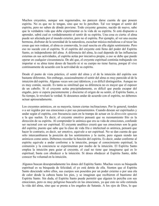 Muchos creyentes, aunque son regenerados, no parecen darse cuenta de que poseen
espíritu. No es que no lo tengan, sino que no lo perciben. Tal vez tengan el sentir del
espíritu, pero no saben de dónde proviene. Todo creyente genuino, nacido de nuevo, sabe
que la verdadera vida que debe experimentar es la vida de su espíritu. Si está dispuesto a
aprender, sabrá cual es verdaderamente el sentir de su espíritu. Una cosa es cierta: el alma
puede ser afectada por el mundo exterior, pero no el espíritu. Por ejemplo, al ver una escena
hermosa, disfrutar de la serenidad de la naturaleza, escuchar música melodiosa o al tocar las
cosas que nos rodean, el alma es conmovida, lo cual suscita en ella algún sentimiento. Pero
eso no sucede con el espíritu. Si el espíritu del creyente está lleno del poder del Espíritu
Santo, es independiente del alma. A diferencia del alma, la cual depende de las influencias
externas en sus actividades, el espíritu actúa por iniciativa propia; a eso se debe que puede
operar en cualquier circunstancia. De ahí que, el creyente espiritual continúa trabajando sin
importar si su alma tiene deseo de hacerlo ni si su cuerpo no tiene fuerza, porque él vive
continuamente de acuerdo con la actividad de su espíritu.
Desde el punto de vista práctico, el sentir del alma y el de la intuición del espíritu son
bastante diferentes. Sin embargo, ocasionalmente el sentir del alma es muy parecido al de la
intuición del espíritu. Algunas veces son casi idénticos, y es difícil distinguirlos. Aunque no
es muy común, sucede. Es tanta su similitud que su diferencia no es mayor que el espesor
de un cabello. Si el creyente actúa precipitadamente, es difícil que pueda escapar del
engaño, pero si espera pacientemente y discierne el origen de su sentir, el Espíritu Santo, a
Su tiempo, le revelará la verdad. Si deseamos andar de acuerdo con el espíritu, no debemos
actuar apresuradamente.
Los creyentes anímicos, en su mayoría, tienen ciertas inclinaciones. Por lo general, tienden
o a ser regidos por sus emociones o por sus pensamientos. Cuando desean ser espirituales y
andar según el espíritu, con frecuencia caen en la trampa de actuar en la dirección opuesta
a la que suelen. Es decir, el creyente emotivo pensará que su razonamiento frío es la
dirección de su espíritu. Al comprender lo anímica que era su vida de emociones, confunde
ser racional con ser espiritual. El creyente analítico creerá que sus emociones son la guía
del espíritu; puesto que sabe que la clase de vida fría e intelectual es anímica, pensará que
hacer lo contrario, es decir, ser emotivo, equivale a ser espiritual. No se dan cuenta de que
sólo intercambiaron la posición de los sentimientos y la razón, pero siguen siendo tan
anímicos como antes. Debemos recordar la función del espíritu. Es decir, andar conforme al
espíritu equivale a andar conforme a la intuición, porque el conocimiento espiritual, la
comunión y la conciencia se experimentan por medio de la intuición. El Espíritu Santo
emplea la intuición para guiar al creyente, el cual no tiene que imaginarse qué es lo
espiritual; basta con obedecer a la intuición. Si desea obedecer al Espíritu Santo, debe
conocer Su voluntad en la intuición.
Algunos buscan desesperadamente los dones del Espíritu Santo. Muchas veces su búsqueda
espiritual es su búsqueda de felicidad; el yo está detrás de ella. Sienten que el Espíritu
Santo desciende sobre ellos, sus cuerpos son poseídos por un poder externo o por una ola
de calor desde la cabeza hasta los pies, y se imaginan que recibieron el bautismo del
Espíritu Santo. Sin duda, el Espíritu Santo puede permitir que alguien lo perciba con sus
emociones, pero es muy peligroso buscarlo en las emociones, ya que esto no sólo estimula
la vida del alma, sino que se presta a los engaños de Satanás. A los ojos de Dios, lo que

 