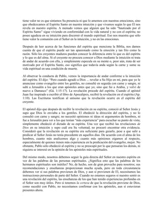 tiene valor no es que sintamos Su presencia ni que lo amemos con nuestras emociones, sino
que obedezcamos al Espíritu Santo en nuestra intuición y que vivamos según lo que El nos
revela en nuestro espíritu. A menudo vemos que alguien que ha sido “bautizado por el
Espíritu Santo” sigue viviendo en conformidad con la vida natural y no con el espíritu; no
posee agudeza en su intuición para discernir el mundo espiritual. Eso nos muestra que sólo
tiene valor la comunión con el Señor en la intuición, y no en las emociones.
Después de leer acerca de las funciones del espíritu que menciona la Biblia, nos damos
cuenta de que el espíritu puede ser tan apasionado como la emoción y tan frío como la
razón. Sólo los creyentes maduros pueden conocer la diferencia entre lo que es del espíritu
y lo que es del alma. Si el creyente no procura conocer a Dios mediante la intuición ni trata
de andar de acuerdo con ella, y simplemente especula en su mente o, peor aún, trata de ser
motivado por el Espíritu Santo, eso significa que todavía anda según la carne y sume su
vida espiritual en una condición de muerte.
Al observar la conducta de Pablo, vemos la importancia de andar conforme a la intuición
del espíritu. El dijo: “Pero cuando agradó a Dios ... revelar a Su Hijo en mí, para que yo le
anunciase como evangelio entre los gentiles, no consulté en seguida con carne y sangre, ni
subí a Jerusalén a los que eran apóstoles antes que yo; sino que fui a Arabia, y volví de
nuevo a Damasco” (Gá. 1:15-17). La revelación procede del espíritu. Cuando el apóstol
Juan fue inspirado a escribir el libro de Apocalipsis, recibió la revelación en el espíritu (Ap.
1:10). Las Escrituras testifican al unísono que la revelación ocurre en el espíritu del
creyente.
El apóstol dijo que después de recibir la revelación en su espíritu, conoció al Señor Jesús y
supo que Dios lo enviaba a los gentiles. El obedeció la dirección del espíritu, y no lo
consultó con carne y sangre; no necesitó opiniones ni ideas ni argumentos de hombres, ni
fue a Jerusalén para ver a los que tenían “más experiencia” para escuchar su punto de vista;
simplemente obedeció el dictado de su espíritu. Una vez que recibió las revelaciones de
Dios en su intuición y supo cuál era Su voluntad, no procuró encontrar otra evidencia.
Consideró que la revelación en su espíritu era suficiente para guiarlo, pese a que salir a
predicar al Señor Jesús no tenía precedente en aquellos días. De acuerdo con el alma de los
hombres, cuanto más analicemos algo y cuanto más opiniones oigamos al respecto,
especialmente de quienes tienen más experiencia en la predicación del evangelio, mejor. No
obstante, Pablo sólo obedeció al espíritu y no se preocupó por lo que pensaran los demás, ni
siquiera se interesó en la opinión de los apóstoles más espirituales.
Del mismo modo, nosotros debemos seguir la guía directa del Señor en nuestro espíritu en
vez de las palabras de las personas espirituales. ¿Significa esto que las palabras de los
hermanos espirituales son inútiles? No, de hecho, son de gran provecho para nosotros; sus
recomendaciones y enseñanzas proporcionan mucha ayuda, pero en toda circunstancia
debemos ver si sus palabras provienen de Dios, y aun si provienen de El, necesitamos las
instrucciones personales de parte del Señor. Cuando no estamos seguros si nuestro sentir es
una revelación del espíritu, las enseñanzas de los que han tenido experiencias profundas en
el Señor son muy útiles. Pero si tenemos la certeza de que la revelación proviene de Dios,
como sucedió con Pablo, no necesitamos confirmar con los apóstoles, aun si estuvieran
presentes ahora.

 
