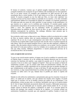 Si leemos el contexto, veremos que el apóstol juzgaba importante haber recibido el
evangelio mediante una revelación sin que le hubiese sido enseñado por los otros apóstoles.
Este es un punto crucial. El evangelio que predicamos no debe provenir de lo que
escuchamos decir a cierto hombre, ni de lo que leímos en un libro, ni de algún ejercicio
mental. Si nuestro evangelio no nos fue dado por Dios, no tiene valor espiritual. Los
creyentes jóvenes de hoy hacen énfasis en aprender de un maestro, y los más avanzados
espiritualmente hablan de la necesidad de impartir las verdades a la siguiente generación.
No saben que todo eso carece de valor espiritual. Lo que creemos, lo que predicamos y lo
que tenemos no es nada si no lo recibimos por revelación. El creyente puede aceptar
pensamientos maravillosos de la mente de otra persona; sin embargo, su espíritu permanece
pobre y vacío. Por supuesto que no esperamos recibir un evangelio nuevo, ni
menospreciamos las palabras de otros siervos de Dios, ya que la Biblia declara que no
debemos menospreciar las profecías. Sin embargo, debemos tener presente que la
revelación es absolutamente indispensable.
Sin revelación, todo lo que se diga será en vano. Debemos recibir la revelación de la verdad
de Dios en nuestro espíritu, pues así nuestra predicación tendrá resultados con valor
espiritual. De no ser así, lo que comuniquemos será inútil. Para el obrero de Cristo la
revelación en el espíritu debe ocupar la posición más elevada. Este es el primer requisito de
todo obrero. Sólo de esta manera podemos llevar a cabo una obra espiritual y obedecer al
espíritu. ¡Hoy día muchos obreros confían en su intelecto y en su mente! Aun los creyentes
que tienen la fe más pura reciben a veces las verdades con su mente, pero todo ello no es
más que obras muertas. Debemos preguntarnos si nuestra predicación proviene de la
revelación de Dios o de los hombres.
LOS ATAQUES DE SATANAS
Ya que es tan crucial nuestro espíritu, el órgano con el cual se establece la comunión entre
el Espíritu Santo y nosotros, no es de extrañar que Satanás aborrezca que los creyentes
conozcan las funciones del espíritu y que anden de acuerdo con él. Su meta es que los
creyentes vivan en su alma y que “apaguen el Espíritu”. Hace que sus cuerpos se llenen de
sentimientos extraños y que sus mentes estén llenas de pensamientos errantes. De este
modo, confunde los sentidos espirituales de los creyentes para que no puedan distinguir lo
que verdaderamente es del espíritu y lo que es del alma. El sabe que para que el creyente
sea victorioso, es algo esencial determinar los sentidos del espíritu. (¡Qué pena que muchos
creyentes no saben esto!) Así que, Satanás hace lo posible por atacar el espíritu del
creyente.
Satanás no sólo utiliza los sentimientos y pensamientos para que los creyentes vivan por el
alma y no anden por el espíritu, sino que además trae muchos otros engaños. Si puede
lograr que el creyente viva en su hombre exterior por medio de sus sentimientos o sus
pensamientos, avanza un paso más y se disfraza, haciéndole creer que es el espíritu dentro
de él. Esto lo logra obteniendo una posición dentro del creyente y fabricando sensaciones,
las cuales, si no son rechazadas por el creyente, ganan terreno dentro de él y en poco
tiempo vencen la función del espíritu o entorpecen su sentir. Si el creyente ignora las
tácticas del enemigo, éste anulará la función de su espíritu, y el creyente acatará sus
sentimientos fraudulentos creyendo que está siguiendo al espíritu. Cuando el sentir del

 