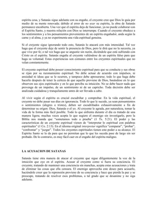 espíritu cesa, y Satanás sigue adelante con su engaño, el creyente cree que Dios lo guía por
medio de su mente renovada; debido al error de no usar su espíritu, la obra de Satanás
permanece encubierta. Una vez que el espíritu deja de funcionar, ya no puede colaborar con
el Espíritu Santo, y nuestra relación con Dios se interrumpe. Cuando el creyente obedece a
los sentimientos y a los pensamientos provenientes de un espíritu engañador, anda según la
carne y al alma, y ya no experimenta una vida espiritual genuina.
Si el creyente sigue ignorando todo esto, Satanás lo atacará con más intensidad. Tal vez
haga que el creyente deje de sentir la presencia de Dios, pero le dirá que no la necesita, ya
que vive por fe; o tal vez haga que se angustie sin razón, diciéndole que está sufriendo con
Cristo en el espíritu. Satanás engaña al creyente valiéndose de un espíritu falso para que
haga su voluntad. Estas experiencias son comunes entre los creyentes espirituales que no
velan constantemente.
El creyente espiritual debe poseer conocimiento espiritual para que su conducta y sus obras
se rijan por su razonamiento espiritual. No debe actuar de acuerdo con impulsos, ni
ansiedad ni ideas que se le ocurren, y tampoco debe apresurarse; todo lo que haga debe
hacerlo después de tener la certeza de que aquello proviene de Dios, basándose en lo que
observen sus ojos espirituales y en lo que perciba su intuición. No se debe hacer nada que
provenga de un impulso, de un sentimiento ni de un capricho. Toda decisión debe ser
analizada cuidadosa y tranquilamente antes de ser llevada a cabo.
Al vivir según el espíritu es crucial escudriñar y comprobar. En la vida espiritual, el
creyente no debe pasar sus días en ignorancia. Todo lo que le sucede, ya sean pensamientos
o sentimientos (alegres o tristes), deben ser escudriñados exhaustivamente a fin de
determinar su origen: Dios, Satanás o el yo. Al creyente le agrada, por naturaleza, tomar la
vida de la forma más fácil posible. Todo lo que enfrenta durante el día es tratado de una
manera ligera; muchas veces acepta lo que sugiere el enemigo sin investigarlo, pero la
Biblia nos manda que “sometamos todo a prueba” (1 Ts. 5:21). El poder y las
características de un creyente espiritual vienen de “interpretar lo espiritual con palabras
espirituales” (1 Co. 2:13). En el idioma original interpretar significa “comparar”, “probar”,
“confrontar” y “juzgar”. Todos los creyentes espirituales tienen este poder a su alcance. El
Espíritu Santo se lo da para que no permitan que lo que les suceda pase de largo sin ser
probado. De lo contrario, es muy fácil caer en el engaño del espíritu maligno.

LA ACUSACION DE SATANAS
Satanás tiene otra manera de atacar al creyente que sigue diligentemente la voz de la
intuición que oye en el espíritu. Acusar al creyente como si fuera su conciencia. El
creyente, tratando de mantener una conciencia sin manchas, acepta estas acusaciones y trata
de eliminar las cosas que ella censura. El enemigo aprovecha este deseo para acusarlo,
haciéndole creer que la reprensión proviene de su conciencia y hace que pierda la paz y se
preocupe, tratando de resolver esos problemas, a tal grado que se desanime y no siga
adelante.

 