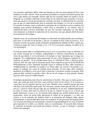 Los creyentes espirituales deben saber que Satanás no sólo nos acusa delante de Dios, sino
también en nuestro interior. Estas acusaciones perturban al creyente haciéndole pensar que
cayó y que merece ser castigado. Satanás sabe que los creyentes deben ser osados a fin de
progresar en su sendero espiritual, así que finge ser la conciencia para acusarlos y les hace
creer que pecaron a fin de que pierdan su comunión con Dios. La dificultad de los creyentes
yace en que no saben diferenciar entre la acusación del maligno y la voz de la conciencia.
En muchas ocasiones, temen confundir la reprensión de la conciencia con la acusación del
maligno, pues podrían desobedecer a Dios. Pero si descuidan la voz interior, ésta se
intensificará hasta volverse intolerable; así que los creyentes espirituales no sólo deben
estar dispuestos a obedecer la reprensión de la conciencia, sino que además deben discernir
las acusaciones del maligno.
Algunas veces, las acusaciones del maligno se relacionan con algún pecado que cometimos,
pero otras, el creyente no ha pecado, y aun así, el maligno le hace sentir pecaminoso. Si el
creyente cometió un pecado, puede confesarlo inmediatamente delante de Dios y pedir que
la preciosa sangre de Cristo lo limpie (1 Jn. 1:9). Si la acusación continúa, ésa debe ser la
voz del maligno.
El creyente puede saber si verdaderamente cayó y si es su conciencia la que lo reprende o si
está siendo acusado por el maligno, preguntándose si aborrece sinceramente su pecado.
Antes de que decida si es la conciencia o el maligno es muy importante que se haga esta
pregunta: “Si verdaderamente estoy equivocado en esto, ¿estoy dispuesto a ponerle fin y a
confesar mi pecado?” Si en realidad desea hacer la voluntad de Dios y aborrece pecar,
entonces antes de ceder ante la acusación puede estar tranquilo ya que no ha desobedecido
deliberadamente a Dios. Habiendo decidido seguir la voluntad de Dios, debe examinar si
verdaderamente ha cometido ese pecado o no. Debe saber con certeza si ha pecado o no,
porque el maligno nos acusa de muchas cosas absurdas. Si hizo algo, debe examinar,
basándose en la Biblia y en lo que le dice la intuición, si de hecho cometió un pecado. Sólo
entonces debe confesar su pecado a Dios. De no ser así, aunque no haya pecado, Satanás
hará que sufra como si lo hubiera hecho.
El maligno proporciona toda clase de sentimientos al hombre. Hace que se sienta gozoso o
triste, que sienta que todo está bien o que cometió el peor de los errores. Si el creyente se
siente bien, eso no significa que ése sea el caso. Muchas veces, cuando le parece que todo
está bien, está totalmente equivocado. Por otra parte, cuando siente que está mal, tal vez no
sea así, y quizá se sienta mal por algo que en realidad no es un error. Independientemente
de cómo se sienta, debe tener la certeza de lo que es verdad y lo que no es, a fin de que
pueda determinar si pecó o no. El creyente debe adoptar una actitud neutral frente a las
acusaciones. Antes de actuar debe determinar el origen de la acusación, y si sabe con
certeza si es un reproche del Espíritu Santo o la acusación del maligno, debe esperar
pacientemente y sin ansiedad hasta tener una evidencia. Si ello proviene del Espíritu Santo
y el creyente está dispuesto sinceramente a asumir la responsabilidad de ese acto, la lentitud
para responder no se debe a su rebelión, sino a su incertidumbre. El creyente debe rechazar
la confesión de pecados provocada por poderes externos, ya que el enemigo a menudo
utiliza esta estrategia.

 