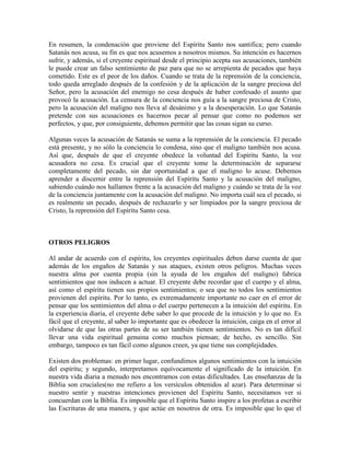En resumen, la condenación que proviene del Espíritu Santo nos santifica; pero cuando
Satanás nos acusa, su fin es que nos acusemos a nosotros mismos. Su intención es hacernos
sufrir, y además, si el creyente espiritual desde el principio acepta sus acusaciones, también
le puede crear un falso sentimiento de paz para que no se arrepienta de pecados que haya
cometido. Este es el peor de los daños. Cuando se trata de la reprensión de la conciencia,
todo queda arreglado después de la confesión y de la aplicación de la sangre preciosa del
Señor, pero la acusación del enemigo no cesa después de haber confesado el asunto que
provocó la acusación. La censura de la conciencia nos guía a la sangre preciosa de Cristo,
pero la acusación del maligno nos lleva al desánimo y a la desesperación. Lo que Satanás
pretende con sus acusaciones es hacernos pecar al pensar que como no podemos ser
perfectos, y que, por consiguiente, debemos permitir que las cosas sigan su curso.
Algunas veces la acusación de Satanás se suma a la reprensión de la conciencia. El pecado
está presente, y no sólo la conciencia lo condena, sino que el maligno también nos acusa.
Así que, después de que el creyente obedece la voluntad del Espíritu Santo, la voz
acusadora no cesa. Es crucial que el creyente tome la determinación de separarse
completamente del pecado, sin dar oportunidad a que el maligno lo acuse. Debemos
aprender a discernir entre la reprensión del Espíritu Santo y la acusación del maligno,
sabiendo cuándo nos hallamos frente a la acusación del maligno y cuándo se trata de la voz
de la conciencia juntamente con la acusación del maligno. No importa cuál sea el pecado, si
es realmente un pecado, después de rechazarlo y ser limpiados por la sangre preciosa de
Cristo, la reprensión del Espíritu Santo cesa.

OTROS PELIGROS
Al andar de acuerdo con el espíritu, los creyentes espirituales deben darse cuenta de que
además de los engaños de Satanás y sus ataques, existen otros peligros. Muchas veces
nuestra alma por cuenta propia (sin la ayuda de los engaños del maligno) fabrica
sentimientos que nos inducen a actuar. El creyente debe recordar que el cuerpo y el alma,
así como el espíritu tienen sus propios sentimientos; o sea que no todos los sentimientos
provienen del espíritu. Por lo tanto, es extremadamente importante no caer en el error de
pensar que los sentimientos del alma o del cuerpo pertenecen a la intuición del espíritu. En
la experiencia diaria, el creyente debe saber lo que procede de la intuición y lo que no. Es
fácil que el creyente, al saber lo importante que es obedecer la intuición, caiga en el error al
olvidarse de que las otras partes de su ser también tienen sentimientos. No es tan difícil
llevar una vida espiritual genuina como muchos piensan; de hecho, es sencillo. Sin
embargo, tampoco es tan fácil como algunos creen, ya que tiene sus complejidades.
Existen dos problemas: en primer lugar, confundimos algunos sentimientos con la intuición
del espíritu; y segundo, interpretamos equívocamente el significado de la intuición. En
nuestra vida diaria a menudo nos encontramos con estas dificultades. Las enseñanzas de la
Biblia son cruciales(no me refiero a los versículos obtenidos al azar). Para determinar si
nuestro sentir y nuestras intenciones provienen del Espíritu Santo, necesitamos ver si
concuerdan con la Biblia. Es imposible que el Espíritu Santo inspire a los profetas a escribir
las Escrituras de una manera, y que actúe en nosotros de otra. Es imposible que lo que el

 