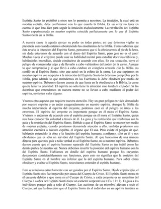 Espíritu Santo les prohibió a otros nos lo permita a nosotros. La intuición, la cual está en
nuestro espíritu, debe confirmarse con lo que enseña la Biblia. Es un error no tener en
cuenta lo que ésta dice para seguir la intuición exclusivamente. La revelación del Espíritu
Santo experimentada en nuestro espíritu coincide perfectamente con lo que el Espíritu
Santo revela en la Biblia.
A nuestra carne le agrada ejercer su poder en todas partes; así que debemos vigilar su
presencia aun cuando estemos obedeciendo las enseñanzas de la Biblia. Como sabemos que
ésta revela la intención del Espíritu Santo, pensamos que si la obedecemos al pie de la letra,
sin duda estaremos de acuerdo con el deseo del Espíritu Santo, pero ¡ese no es el caso!
Muchas veces el creyente puede usar su habilidad mental para estudiar doctrinas bíblicas y,
habiéndolas entendido, decide conducirse de acuerdo con ellas. En esa situación, corre el
peligro de comprender algo y de llevarlo a cabo valiéndose del poder de la carne. Aunque
lo que comprendió y lo que llevó a cabo estaban en completa armonía con la Biblia, no
confió en el Espíritu Santo, sino que actuó en la esfera de la carne. Lo que captamos en
nuestro espíritu con respecto a la intención del Espíritu Santo lo debemos comprobar por la
Biblia, pero además lo que entendemos en las Escrituras lo debe obedecer por medio de
nuestro espíritu. Debemos darnos cuenta de que hasta en la obediencia a la Biblia, la carne
quiere tener la prioridad. El espíritu no sólo tiene la intuición sino también el poder. Si las
doctrinas que entendemos en nuestra mente no se llevan a cabo mediante el poder del
espíritu, no tienen valor alguno.
Veamos otro aspecto que requiere nuestra atención. Hay un gran peligro en vivir demasiado
por nuestro espíritu o en andar exageradamente en nuestro espíritu. Aunque la Biblia da
mucha importancia al espíritu del creyente, podemos caer en el peligro de irnos a los
extremos. El espíritu del creyente es importante porque en él mora el Espíritu Santo.
Vivimos y andamos de acuerdo con el espíritu porque en él mora el Espíritu Santo, quien
nos hace conocer Su voluntad a través de él. La guía y la restricción que recibimos son la
guía y la restricción del Espíritu Santo. Debido a que el Espíritu Santo se mueve por medio
de nuestro espíritu, cuando prestamos demasiada atención a ello, también prestamos una
atención excesiva a nuestro espíritu, el órgano que El usa. Pero existe el peligro de que,
habiendo entendido la obra y la función del espíritu humano, confiemos sólo en él y nos
olvidemos que es sólo un servidor del Espíritu Santo. Al que buscamos de una manera
directa para que nos guíe a toda verdad es al Espíritu Santo, no a nuestro espíritu. Debemos
darnos cuenta que el espíritu humano separado del Espíritu Santo es tan inútil como las
demás partes de nuestro ser. Nunca debemos invertir la posición del espíritu humano con la
del Espíritu Santo. Hablamos en detalle del espíritu humano porque los creyentes
desconocen considerablemente sus funciones, pero esto no significa que la posición del
Espíritu Santo en el hombre sea inferior que la del espíritu humano. Para saber cómo
obedecer y exaltar al Espíritu Santo, necesitamos entender el espíritu humano.
Esto se relaciona estrechamente con ser guiados por el Espíritu Santo. Desde el principio, el
Espíritu Santo nos fue impartido por causa del Cuerpo de Cristo. El Espíritu Santo mora en
el creyente debido a que mora en el Cuerpo de Cristo, y cada creyente es un miembro del
Cuerpo. La obra del Espíritu Santo tiene un carácter corporativo (1 Co. 12:12). El guía a los
individuos porque guía a todo el Cuerpo. Las acciones de un miembro afectan a todo el
Cuerpo; así que la dirección que el Espíritu Santo da al individuo en su espíritu también se

 