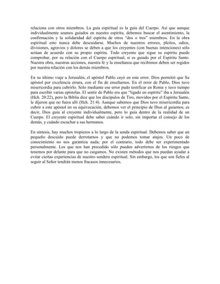 relaciona con otros miembros. La guía espiritual es la guía del Cuerpo. Así que aunque
individualmente seamos guiados en nuestro espíritu, debemos buscar el asentimiento, la
confirmación y la solidaridad del espíritu de otros “dos o tres” miembros. En la obra
espiritual esto nunca debe descuidarse. Muchos de nuestros errores, pleitos, odios,
divisiones, agravios y dolores se deben a que los creyentes (con buenas intenciones) sólo
actúan de acuerdo con su propio espíritu. Todo creyente que sigue su espíritu puede
comprobar, por su relación con el Cuerpo espiritual, si es guiado por el Espíritu Santo.
Nuestra obra, nuestras acciones, nuestra fe y la enseñanza que recibimos deben ser regidos
por nuestra relación con los demás miembros.
En su último viaje a Jerusalén, el apóstol Pablo cayó en este error. Dios permitió que Su
apóstol por excelencia errara, con el fin de enseñarnos. En el error de Pablo, Dios tuvo
misericordia para cubrirlo. Sólo mediante ese error pudo testificar en Roma y tuvo tiempo
para escribir varias epístolas. El sentir de Pablo era que “ligado en espíritu” iba a Jerusalén
(Hch. 20:22), pero la Biblia dice que los discípulos de Tiro, movidos por el Espíritu Santo,
le dijeron que no fuera allí (Hch. 21:4). Aunque sabemos que Dios tuvo misericordia para
cubrir a este apóstol en su equivocación, debemos ver el principio de Dios al guiarnos; es
decir, Dios guía al creyente individualmente, pero lo guía dentro de la realidad de un
Cuerpo. El creyente espiritual debe saber cuándo ir solo, sin importar el consejo de los
demás, y cuándo escuchar a sus hermanos.
En síntesis, hay muchos tropiezos a lo largo de la senda espiritual. Debemos saber que un
pequeño descuido puede derrotarnos y que no podemos tomar atajos. Un poco de
conocimiento no nos garantiza nada; por el contrario, todo debe ser experimentado
personalmente. Los que nos han precedido sólo pueden advertirnos de los riesgos que
tenemos por delante para que no caigamos. No existen métodos que nos puedan ayudar a
evitar ciertas experiencias de nuestro sendero espiritual. Sin embargo, los que son fieles al
seguir al Señor tendrán menos fracasos innecesarios.

 