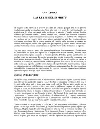 CAPITULO DOS

LAS LEYES DEL ESPIRITU

El creyente debe aprender a conocer el sentir del espíritu porque ésta es la primera
condición para andar según el espíritu. Si no sabe cuál es el sentir del espíritu ni cuáles los
sentimientos del alma, no podrá andar conforme al espíritu. Cuando tenemos hambre
sabemos que debemos comer. Cuando tenemos frío, sabemos que debemos cubrirnos.
Nuestros sentidos expresan nuestras necesidades y exigencias. El hombre debe interpretar
los sentidos en su cuerpo para saber cómo satisfacerlos con las correspondientes
provisiones materiales. De la misma manera, el creyente debe aprender a conocer los
sentidos en su espíritu, lo que ellos significan, qué requieren, y de qué manera satisfacerlos.
Cuando el creyente conoce los sentidos de su espíritu, puede andar de acuerdo al espíritu.
Hay unas pocas cosas en cuanto a las leyes del espíritu que debemos conocer. Debido a que
no entendemos las leyes del espíritu ni la importancia de sus sentidos, muchas veces
cuando el espíritu expresa su deseo, lo pasamos por alto. Debido a que no identificamos las
muchas cosas que provienen de nuestro espíritu, éste pierde su posición en nuestra vida
diaria como personas espirituales. Cuando descubrimos que en el espíritu se hallan la
intuición, la comunión y la conciencia, debemos aprender a reconocer sus actividades y a
andar según este espíritu. Cuando somos llenos del Espíritu Santo, nuestro espíritu llega a
ser más activo, pero si no le hacemos caso, sufriremos una gran pérdida. Es muy importante
tener el hábito de examinar los movimientos del espíritu. Debemos conocer las actividades
de nuestro espíritu más que las de nuestra mente.
UN PESO EN EL ESPIRITU
El espíritu debe mantenerse libre. Constantemente debe sentirse ligero, como si flotara,
pues sólo en esa condición crece la vida, y la obra no encuentra obstáculos. Por eso, el
creyente debe saber qué es tener una carga en el espíritu. Muchas veces siente que su
espíritu está oprimido y que no es libre; parece que lo agobia una carga de mil kilos, pero al
indagar la razón, no la encuentra. En muchas ocasiones este peso en el espíritu aparece
repentinamente sin que el creyente lo note; esto es usado por el enemigo para oprimir a los
creyentes espirituales; ya que les quita el gozo y la libertad, de tal modo que no pueden
cooperar con el Espíritu Santo y perdiendo su eficacia espiritual. Si el creyente no entiende
el origen de este peso ni el significado de la opresión que siente en su espíritu, no sabrá
cómo ponerle fin para que su espíritu recobre su condición normal.
Los creyentes tal vez se pregunten la razón por la cual surgen tales sentimientos, y piensan
que tal vez sea algo natural o accidental, y sin prestar atención permiten que su espíritu siga
oprimido. Muchas veces los creyentes pasan por alto ese peso y continúan su labor, sólo
para darse cuenta de que ésta empeora. No se dan cuenta de que el enemigo juega con ellos.
Muchas veces, Dios quiere usar a estos creyentes, pero ellos no pueden llevar a cabo la obra
debido al peso que llevan en su espíritu. Bajo tal opresión, los sentidos espirituales se

 