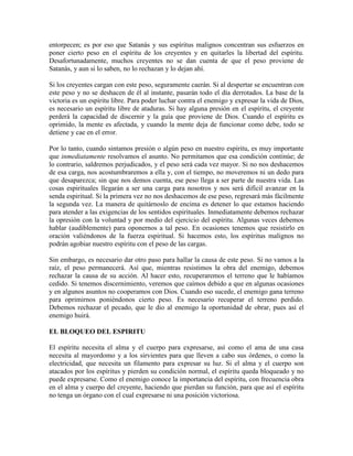 entorpecen; es por eso que Satanás y sus espíritus malignos concentran sus esfuerzos en
poner cierto peso en el espíritu de los creyentes y en quitarles la libertad del espíritu.
Desafortunadamente, muchos creyentes no se dan cuenta de que el peso proviene de
Satanás, y aun si lo saben, no lo rechazan y lo dejan ahí.
Si los creyentes cargan con este peso, seguramente caerán. Si al despertar se encuentran con
este peso y no se deshacen de él al instante, pasarán todo el día derrotados. La base de la
victoria es un espíritu libre. Para poder luchar contra el enemigo y expresar la vida de Dios,
es necesario un espíritu libre de ataduras. Si hay alguna presión en el espíritu, el creyente
perderá la capacidad de discernir y la guía que proviene de Dios. Cuando el espíritu es
oprimido, la mente es afectada, y cuando la mente deja de funcionar como debe, todo se
detiene y cae en el error.
Por lo tanto, cuando sintamos presión o algún peso en nuestro espíritu, es muy importante
que inmediatamente resolvamos el asunto. No permitamos que esa condición continúe; de
lo contrario, saldremos perjudicados, y el peso será cada vez mayor. Si no nos deshacemos
de esa carga, nos acostumbraremos a ella y, con el tiempo, no moveremos ni un dedo para
que desaparezca; sin que nos demos cuenta, ese peso llega a ser parte de nuestra vida. Las
cosas espirituales llegarán a ser una carga para nosotros y nos será difícil avanzar en la
senda espiritual. Si la primera vez no nos deshacemos de ese peso, regresará más fácilmente
la segunda vez. La manera de quitárnoslo de encima es detener lo que estamos haciendo
para atender a las exigencias de los sentidos espirituales. Inmediatamente debemos rechazar
la opresión con la voluntad y por medio del ejercicio del espíritu. Algunas veces debemos
hablar (audiblemente) para oponernos a tal peso. En ocasiones tenemos que resistirlo en
oración valiéndonos de la fuerza espiritual. Si hacemos esto, los espíritus malignos no
podrán agobiar nuestro espíritu con el peso de las cargas.
Sin embargo, es necesario dar otro paso para hallar la causa de este peso. Si no vamos a la
raíz, el peso permanecerá. Así que, mientras resistimos la obra del enemigo, debemos
rechazar la causa de su acción. Al hacer esto, recuperaremos el terreno que le habíamos
cedido. Si tenemos discernimiento, veremos que caímos debido a que en algunas ocasiones
y en algunos asuntos no cooperamos con Dios. Cuando eso sucede, el enemigo gana terreno
para oprimirnos poniéndonos cierto peso. Es necesario recuperar el terreno perdido.
Debemos rechazar el pecado, que le dio al enemigo la oportunidad de obrar, pues así el
enemigo huirá.
EL BLOQUEO DEL ESPIRITU
El espíritu necesita el alma y el cuerpo para expresarse, así como el ama de una casa
necesita al mayordomo y a los sirvientes para que lleven a cabo sus órdenes, o como la
electricidad, que necesita un filamento para expresar su luz. Si el alma y el cuerpo son
atacados por los espíritus y pierden su condición normal, el espíritu queda bloqueado y no
puede expresarse. Como el enemigo conoce la importancia del espíritu, con frecuencia obra
en el alma y cuerpo del creyente, haciendo que pierdan su función, para que así el espíritu
no tenga un órgano con el cual expresarse ni una posición victoriosa.

 