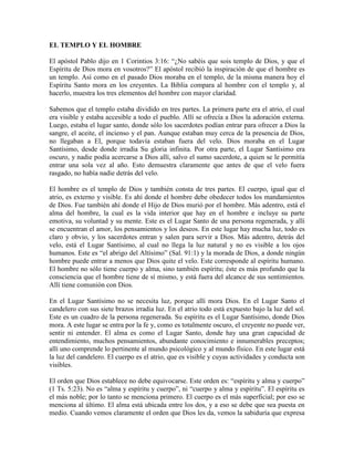 EL TEMPLO Y EL HOMBRE
El apóstol Pablo dijo en 1 Corintios 3:16: “¿No sabéis que sois templo de Dios, y que el
Espíritu de Dios mora en vosotros?” El apóstol recibió la inspiración de que el hombre es
un templo. Así como en el pasado Dios moraba en el templo, de la misma manera hoy el
Espíritu Santo mora en los creyentes. La Biblia compara al hombre con el templo y, al
hacerlo, muestra los tres elementos del hombre con mayor claridad.
Sabemos que el templo estaba dividido en tres partes. La primera parte era el atrio, el cual
era visible y estaba accesible a todo el pueblo. Allí se ofrecía a Dios la adoración externa.
Luego, estaba el lugar santo, donde sólo los sacerdotes podían entrar para ofrecer a Dios la
sangre, el aceite, el incienso y el pan. Aunque estaban muy cerca de la presencia de Dios,
no llegaban a El, porque todavía estaban fuera del velo. Dios moraba en el Lugar
Santísimo, desde donde irradia Su gloria infinita. Por otra parte, el Lugar Santísimo era
oscuro, y nadie podía acercarse a Dios allí, salvo el sumo sacerdote, a quien se le permitía
entrar una sola vez al año. Esto demuestra claramente que antes de que el velo fuera
rasgado, no había nadie detrás del velo.
El hombre es el templo de Dios y también consta de tres partes. El cuerpo, igual que el
atrio, es externo y visible. Es ahí donde el hombre debe obedecer todos los mandamientos
de Dios. Fue también ahí donde el Hijo de Dios murió por el hombre. Más adentro, está el
alma del hombre, la cual es la vida interior que hay en el hombre e incluye su parte
emotiva, su voluntad y su mente. Este es el Lugar Santo de una persona regenerada, y allí
se encuentran el amor, los pensamientos y los deseos. En este lugar hay mucha luz, todo es
claro y obvio, y los sacerdotes entran y salen para servir a Dios. Más adentro, detrás del
velo, está el Lugar Santísimo, al cual no llega la luz natural y no es visible a los ojos
humanos. Este es “el abrigo del Altísimo” (Sal. 91:1) y la morada de Dios, a donde ningún
hombre puede entrar a menos que Dios quite el velo. Este corresponde al espíritu humano.
El hombre no sólo tiene cuerpo y alma, sino también espíritu; éste es más profundo que la
consciencia que el hombre tiene de sí mismo, y está fuera del alcance de sus sentimientos.
Allí tiene comunión con Dios.
En el Lugar Santísimo no se necesita luz, porque allí mora Dios. En el Lugar Santo el
candelero con sus siete brazos irradia luz. En el atrio todo está expuesto bajo la luz del sol.
Este es un cuadro de la persona regenerada. Su espíritu es el Lugar Santísimo, donde Dios
mora. A este lugar se entra por la fe y, como es totalmente oscuro, el creyente no puede ver,
sentir ni entender. El alma es como el Lugar Santo, donde hay una gran capacidad de
entendimiento, muchos pensamientos, abundante conocimiento e innumerables preceptos;
allí uno comprende lo pertinente al mundo psicológico y al mundo físico. En este lugar está
la luz del candelero. El cuerpo es el atrio, que es visible y cuyas actividades y conducta son
visibles.
El orden que Dios establece no debe equivocarse. Este orden es: “espíritu y alma y cuerpo”
(1 Ts. 5:23). No es “alma y espíritu y cuerpo”, ni “cuerpo y alma y espíritu”. El espíritu es
el más noble; por lo tanto se menciona primero. El cuerpo es el más superficial; por eso se
menciona al último. El alma está ubicada entre los dos, y a eso se debe que sea puesta en
medio. Cuando vemos claramente el orden que Dios les da, vemos la sabiduría que expresa

 