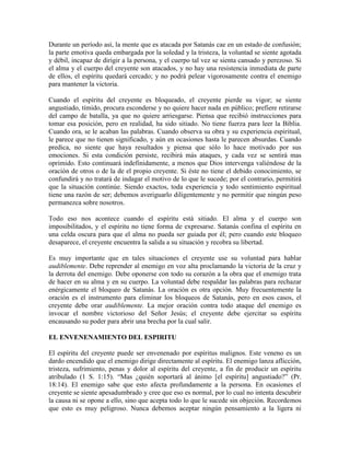 Durante un período así, la mente que es atacada por Satanás cae en un estado de confusión;
la parte emotiva queda embargada por la soledad y la tristeza, la voluntad se siente agotada
y débil, incapaz de dirigir a la persona, y el cuerpo tal vez se sienta cansado y perezoso. Si
el alma y el cuerpo del creyente son atacados, y no hay una resistencia inmediata de parte
de ellos, el espíritu quedará cercado; y no podrá pelear vigorosamente contra el enemigo
para mantener la victoria.
Cuando el espíritu del creyente es bloqueado, el creyente pierde su vigor; se siente
angustiado, tímido, procura esconderse y no quiere hacer nada en público; prefiere retirarse
del campo de batalla, ya que no quiere arriesgarse. Piensa que recibió instrucciones para
tomar esa posición, pero en realidad, ha sido sitiado. No tiene fuerza para leer la Biblia.
Cuando ora, se le acaban las palabras. Cuando observa su obra y su experiencia espiritual,
le parece que no tienen significado, y aún en ocasiones hasta le parecen absurdas. Cuando
predica, no siente que haya resultados y piensa que sólo lo hace motivado por sus
emociones. Si esta condición persiste, recibirá más ataques, y cada vez se sentirá mas
oprimido. Esto continuará indefinidamente, a menos que Dios intervenga valiéndose de la
oración de otros o de la de el propio creyente. Si éste no tiene el debido conocimiento, se
confundirá y no tratará de indagar el motivo de lo que le sucede; por el contrario, permitirá
que la situación continúe. Siendo exactos, toda experiencia y todo sentimiento espiritual
tiene una razón de ser; debemos averiguarlo diligentemente y no permitir que ningún peso
permanezca sobre nosotros.
Todo eso nos acontece cuando el espíritu está sitiado. El alma y el cuerpo son
imposibilitados, y el espíritu no tiene forma de expresarse. Satanás confina el espíritu en
una celda oscura para que el alma no pueda ser guiada por él; pero cuando este bloqueo
desaparece, el creyente encuentra la salida a su situación y recobra su libertad.
Es muy importante que en tales situaciones el creyente use su voluntad para hablar
audiblemente. Debe reprender al enemigo en voz alta proclamando la victoria de la cruz y
la derrota del enemigo. Debe oponerse con todo su corazón a la obra que el enemigo trata
de hacer en su alma y en su cuerpo. La voluntad debe respaldar las palabras para rechazar
enérgicamente el bloqueo de Satanás. La oración es otra opción. Muy frecuentemente la
oración es el instrumento para eliminar los bloqueos de Satanás, pero en esos casos, el
creyente debe orar audiblemente. La mejor oración contra todo ataque del enemigo es
invocar el nombre victorioso del Señor Jesús; el creyente debe ejercitar su espíritu
encausando su poder para abrir una brecha por la cual salir.
EL ENVENENAMIENTO DEL ESPIRITU
El espíritu del creyente puede ser envenenado por espíritus malignos. Este veneno es un
dardo encendido que el enemigo dirige directamente al espíritu. El enemigo lanza aflicción,
tristeza, sufrimiento, penas y dolor al espíritu del creyente, a fin de producir un espíritu
atribulado (1 S. 1:15). “Mas ¿quién soportará al ánimo [el espíritu] angustiado?” (Pr.
18:14). El enemigo sabe que esto afecta profundamente a la persona. En ocasiones el
creyente se siente apesadumbrado y cree que eso es normal, por lo cual no intenta descubrir
la causa ni se opone a ello, sino que acepta todo lo que le sucede sin objeción. Recordemos
que esto es muy peligroso. Nunca debemos aceptar ningún pensamiento a la ligera ni

 