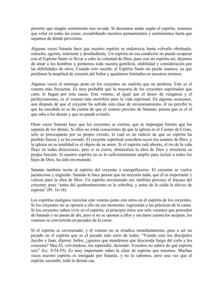 permitir que ningún sentimiento nos invada. Si deseamos andar según el espíritu, tenemos
que velar en todas las cosas; escudriñando nuestros pensamientos y sentimientos hasta que
sepamos de dónde provienen.
Algunas veces Satanás hace que nuestro espíritu se endurezca, hasta volverlo obstinado,
estrecho, egoísta, indolente y desobediente. Un espíritu en esa condición no puede cooperar
con el Espíritu Santo ni llevar a cabo la voluntad de Dios, pues con un espíritu así, dejamos
de amar a los hombres y perdemos toda nuestra gentileza, afabilidad y consideración por
las debilidades de otros. Cuando esto sucede, el Espíritu Santo no puede usarnos, ya que
perdimos la amplitud de corazón del Señor y quedamos limitados en nosotros mismos.
Algunas veces el enemigo pone en los creyentes un espíritu que no perdona. Este es el
veneno más frecuente. Es muy probable que la mayoría de los creyentes espirituales que
caen, lo hagan por esta causa. Este veneno, al igual que el deseo de venganza y el
perfeccionismo, es el veneno más mortífero para la vida espiritual. En algunas ocasiones,
aun después de que el creyente ha sufrido esta clase de envenenamiento, él no percibe lo
que ha sucedido ni se da cuenta de que el veneno provino de Satanás; piensa que es él el
que odia a los demás y que no puede evitarlo.
Otras veces Satanás hace que los creyentes se cierren, que se impongan límites que los
separan de los demás. Si ellos no están conscientes de que la iglesia es el Cuerpo de Cristo,
sólo se preocuparán por su propio círculo, lo cual es un indicio de que su espíritu ha
perdido fuerza y se ha cerrado. El creyente espiritual considera suyos los asuntos de Dios, y
la iglesia en su totalidad es el objeto de su amor. Si el espíritu está abierto, el río de la vida
fluye en todas direcciones; pero si se cierra, obstaculiza la obra de Dios y minimiza su
propia función. Si nuestro espíritu no es lo suficientemente amplio para incluir a todos los
hijos de Dios, ha sido envenenado.
Satanás también incita al espíritu del creyente a enorgullecerse. El creyente se vuelve
jactancioso y engreído. Satanás le hace pensar que no necesita nada, que él es importante y
valioso para la obra de Dios. Un espíritu envenenado así, también provoca el fracaso del
creyente, pues “antes del quebrantamiento es la soberbia, y antes de la caída la altivez de
espíritu” (Pr. 16:18).
Los espíritus malignos inyectan este veneno junto con otros en el espíritu de los creyentes.
Si los creyentes no se oponen a ello en ese momento, regresarán a las prácticas de la carne.
Si los creyentes saben vivir en el espíritu, al principio éstos son sólo venenos que proceden
de Satanás y no pasan de ahí, pero si no se oponen a ellos y sin darse cuenta los aceptan, los
venenos se convertirán en pecados de la carne.
Si el espíritu es envenenado, y el veneno no se erradica inmediatamente, pasa a ser un
pecado en el espíritu que es el pecado más serio de todos. “Viendo esto los discípulos
Jacobo y Juan, dijeron: Señor, ¿quieres que mandemos que descienda fuego del cielo y los
consuma? Mas El, volviéndose, los reprendió, diciendo: Vosotros no sabéis de qué espíritu
sois” (Lc. 9:54-55). Es muy importante saber la clase de espíritu que tenemos. Muchas
veces nuestro espíritu es instigado por Satanás, y no lo sabemos, pero una vez que el
espíritu sucumbe, todo lo demás cae.

 