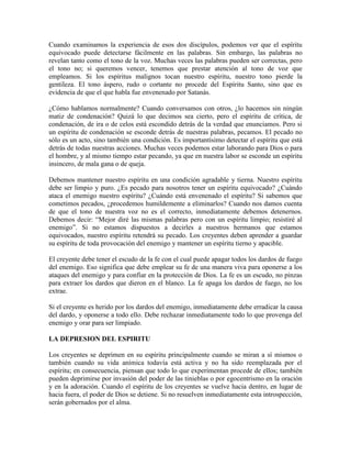 Cuando examinamos la experiencia de esos dos discípulos, podemos ver que el espíritu
equivocado puede detectarse fácilmente en las palabras. Sin embargo, las palabras no
revelan tanto como el tono de la voz. Muchas veces las palabras pueden ser correctas, pero
el tono no; si queremos vencer, tenemos que prestar atención al tono de voz que
empleamos. Si los espíritus malignos tocan nuestro espíritu, nuestro tono pierde la
gentileza. El tono áspero, rudo o cortante no procede del Espíritu Santo, sino que es
evidencia de que el que habla fue envenenado por Satanás.
¿Cómo hablamos normalmente? Cuando conversamos con otros, ¿lo hacemos sin ningún
matiz de condenación? Quizá lo que decimos sea cierto, pero el espíritu de crítica, de
condenación, de ira o de celos está escondido detrás de la verdad que enunciamos. Pero si
un espíritu de condenación se esconde detrás de nuestras palabras, pecamos. El pecado no
sólo es un acto, sino también una condición. Es importantísimo detectar el espíritu que está
detrás de todas nuestras acciones. Muchas veces podemos estar laborando para Dios o para
el hombre, y al mismo tiempo estar pecando, ya que en nuestra labor se esconde un espíritu
insincero, de mala gana o de queja.
Debemos mantener nuestro espíritu en una condición agradable y tierna. Nuestro espíritu
debe ser limpio y puro. ¿Es pecado para nosotros tener un espíritu equivocado? ¿Cuándo
ataca el enemigo nuestro espíritu? ¿Cuándo está envenenado el espíritu? Si sabemos que
cometimos pecados, ¿procedemos humildemente a eliminarlos? Cuando nos damos cuenta
de que el tono de nuestra voz no es el correcto, inmediatamente debemos detenernos.
Debemos decir: “Mejor diré las mismas palabras pero con un espíritu limpio; resistiré al
enemigo”. Si no estamos dispuestos a decirles a nuestros hermanos que estamos
equivocados, nuestro espíritu retendrá su pecado. Los creyentes deben aprender a guardar
su espíritu de toda provocación del enemigo y mantener un espíritu tierno y apacible.
El creyente debe tener el escudo de la fe con el cual puede apagar todos los dardos de fuego
del enemigo. Eso significa que debe emplear su fe de una manera viva para oponerse a los
ataques del enemigo y para confiar en la protección de Dios. La fe es un escudo, no pinzas
para extraer los dardos que dieron en el blanco. La fe apaga los dardos de fuego, no los
extrae.
Si el creyente es herido por los dardos del enemigo, inmediatamente debe erradicar la causa
del dardo, y oponerse a todo ello. Debe rechazar inmediatamente todo lo que provenga del
enemigo y orar para ser limpiado.
LA DEPRESION DEL ESPIRITU
Los creyentes se deprimen en su espíritu principalmente cuando se miran a sí mismos o
también cuando su vida anímica todavía está activa y no ha sido reemplazada por el
espíritu; en consecuencia, piensan que todo lo que experimentan procede de ellos; también
pueden deprimirse por invasión del poder de las tinieblas o por egocentrismo en la oración
y en la adoración. Cuando el espíritu de los creyentes se vuelve hacia dentro, en lugar de
hacia fuera, el poder de Dios se detiene. Si no resuelven inmediatamente esta introspección,
serán gobernados por el alma.

 