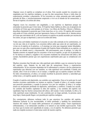 Algunas veces el espíritu se complace en el alma. Esto sucede cuando los creyentes son
engañados por los espíritus malignos, ya que les dan sensaciones físicas y toda clase de
experiencias extrañas y placenteras. Si los creyentes no velan, pensarán que todo aquello
procede de Dios, e inconscientemente empiezan a vivir en el mundo de las sensaciones, y
llevan el espíritu a la esfera del alma.
Algunas veces los creyentes son engañados, y sus espíritus se deprimen porque no
entienden la posición que Cristo tiene. El Espíritu Santo habita en ellos con el propósito de
revelarles al Cristo que está sentado en el trono. Los libros de Hechos, Efesios y Hebreos,
describen claramente la posición que Cristo tiene hoy en los cielos. El espíritu del creyente
está unido al Cristo celestial, pero por ignorancia, busca a Cristo dentro de sí. Intenta unirse
al Cristo que está dentro de él, y de esa manera su espíritu no puede ascender por encima de
los cielos, así que se deprimen y caen en la esfera del alma.
Todas estas actividades mantienen al creyente en una vida centrada en los sentimientos, en
vez de una vida en el espíritu. Los creyentes deben saber que antes de ser espirituales, no
vivían en el espíritu en la práctica, y el enemigo no tenía que maquinar tantas falsedades,
pero una vez que ellos experimentan el poder del Espíritu Santo infundido en su espíritu, se
les abre un mundo nuevo y desconocido. Ahí precisamente yace el peligro. La obra de
Satanás consiste en impedir que los creyentes vivan en el espíritu, ya que eso lo perjudica a
él. Su táctica es seducir y engañar a los creyentes mediante las sensaciones del alma y del
cuerpo, haciéndolos pensar que son experiencias espirituales para que se complazcan con
ellas.
Muchos creyentes han llevado una vida espiritual, pero debido a que no conocen las leyes
del espíritu, caen. Satanás les da todo tipo de sensaciones físicas y experiencias
sobrenaturales. Si los creyentes dependen de lo sobrenatural o externo o de las experiencias
espirituales que detectan con sus sentidos, su vida espiritual será estorbada. Cuando esto
sucede, ellos viven en el alma o en el cuerpo, e impiden que su espíritu coopere con Dios.
En tales circunstancias, el alma y el cuerpo recobran la posición anterior y autoridad que
solían tener, y el espíritu queda sin expresión.
Cuando el espíritu está deprimido, sus sentidos son suprimidos. Esta es la razón por la cual
muchos creyentes espirituales no sienten su espíritu. Cuando el alma y el cuerpo ocupan
una posición prominente y cuando la persona vive por los sentidos, el alma y el cuerpo
tienen un sentimiento profundo de depresión, sufrimiento y conflicto. Cuando eso sucede,
los sentidos del hombre suplantan la obra del espíritu, y los sentidos del espíritu son
sepultados bajo las fuertes sensaciones del alma y del cuerpo. Como resultado, la obra y la
vida espiritual cesan totalmente. Si esto continúa por un largo período, la persona caerá
muy bajo y hasta puede llegar a ser poseída por espíritus malignos.
Por consiguiente, debemos rechazar todo lo que amortece los sentidos del espíritu.
Debemos rechazar la risa incontrolable, el dolor profundo y también los sentimientos
intensos del cuerpo. El cuerpo debe permanecer en completa calma. Tener experiencias
sobrenaturales, o ser demasiado sensibles a lo natural es una terrible equivocación. Todo
eso hace que la mente esté supeditada al cuerpo, y no al espíritu. No debemos permitir que
nada nos impida reconocer el más tenue sentir de nuestro espíritu.

 