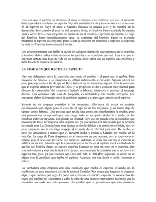 Una vez que el espíritu se deprime, el alma lo abruma y lo controla; por eso, el creyente
debe aprender a mantener su espíritu fluyendo constantemente y no encerrarse en sí mismo.
Si el espíritu no fluye ni ataca a Satanás, Satanás lo atacará a él y lo hundirá en la
depresión. Sólo cuando el espíritu del creyente brota, el Espíritu Santo extiende Su propia
vida a otros. Pero si los creyentes se encierran en sí mismos y oprimen su espíritu, el flujo
del Espíritu Santo inmediatamente cesa. La corriente del Espíritu Santo se extiende
mediante el espíritu del creyente, pero si éste se encierra en sí mismo y suprime su espíritu,
la vida del Espíritu Santo no podrá brotar.
Los creyentes tienen que hallar la razón de cualquier depresión que aparezca en su espíritu,
y también deben saber cómo restaurar su espíritu a su condición normal. Una vez que el
creyente detecta una fuga de vida en su espíritu, debe saber que su espíritu está enfermo y
debe buscar la manera de sanarlo.
LA COMISION QUE RECIBE EL ESPIRITU
Hay una diferencia entre la comisión que siente el espíritu y el peso que lo agobia. Este
proviene de Satanás, y su propósito es infligir sufrimiento al creyente. Satanás utiliza tal
peso para oprimirlo a fin de que no lleve fruto ni reciba beneficio alguno. Pero la comisión
que el espíritu detecta proviene de Dios, y su propósito es dar a conocer Su voluntad para
obtener la cooperación del creyente e instarlo a laborar, interceder y predicar el mensaje
divino. Esta comisión está llena de propósito, es razonable y trae mucho provecho. Los
creyentes deben diferenciar entre la comisión urgente y el peso que sienten en el espíritu.
Satanás no da ninguna comisión a los creyentes, sólo trata de cercar su espíritu
oprimiéndolo con algún peso, el cual ata el espíritu de los creyentes, y su mente deja de
operar como debería. Una persona que recibe una comisión, simplemente la recibe; pero
una persona que es oprimida por una carga, todo su ser queda atado. Si el poder de las
tinieblas cubre al creyente, éste pierde su libertad. Pero eso no sucede con la comisión que
proviene de Dios, no importa cuán urgente sea, ya que nunca será tan pesada que la persona
no pueda orar. La libertad para orar nunca se pierde debido a la comisión recibida, pero el
peso impuesto por el enemigo despoja al creyente de su libertad para orar. De hecho, el
peso no desaparece a menos que el creyente luche y resista a Satanás por medio de la
oración. La carga de Dios desaparece en el momento en que oramos, pero el caso no es el
mismo con el peso que proviene del enemigo. Además, el peso que oprime al espíritu se
infiltra en secreto, mientras que la comisión que se recibe en el espíritu es el resultado de la
acción del Espíritu Santo en nuestro espíritu. Cuando se pone un peso en el espíritu, éste
trae sufrimiento y suprime la vida del creyente, mientras que la comisión que se recibe en el
espíritu trae gozo, ya que coopera con Dios (cfr. Mt. 11:30). (Por supuesto, la carne no se
alegra con la comisión que recibe el espíritu. Además, nos trae dolor si no la llevamos a
cabo.)
La verdadera obra empieza con una comisión que recibe el espíritu. (Cuando no la
recibimos, se hace necesario utilizar la mente.) Cuando Dios desea que hagamos o digamos
algo, o que oremos por algo, El pone una comisión en nuestro espíritu. Si conocemos las
leyes del espíritu no llevaremos a cabo la obra de una manera imprudente haciendo que la
comisión sea cada vez más gravosa. (Es posible que si permitimos que esta situación

 