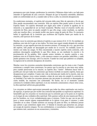 permanezca por más tiempo, perderemos la comisión.) Debemos dejar todo a un lado para
entender el significado de esta comisión. Después de que lo hayamos entendido, debemos
andar en conformidad con él; y cuando todo se lleve a cabo, la comisión desaparecerá.
En condiciones normales, el espíritu del creyente debe estar libre de opresión a fin de que
Dios pueda encomendarle una comisión. Sólo un espíritu libre puede sentir el mover del
Espíritu Santo. Un espíritu abrumado por algún peso sobre sí pierde la agudeza de su
intuición y su capacidad de ser un buen recipiente. Muchas veces el creyente recibe una
comisión de Dios, pero no puede cumplir lo que ella exige; como resultado, su espíritu
sufre por muchos días y no puede recibir una nueva carga de parte de Dios. Es necesario
hallar el significado de la comisión que recibimos del Espíritu Santo por medio de la
oración y del ejercicio de la mente.
Muchas veces la comisión que detecta el espíritu es que oremos (Col. 4:12). En realidad, no
podemos orar más de lo que se nos indica. No tiene caso seguir orando después de cumplir
la comisión, ya que aquello proviene de nosotros mismos. El encargo de orar, que proviene
del espíritu, sólo puede ser descargado por medio de la oración. En realidad, ocurre lo
mismo con todas las cargas. Si Dios encomienda a nuestro espíritu cierta comisión, sólo
podemos descargarla cumpliendo lo que Dios desea, ya sea mediante la oración o la
proclamación de Su palabra. Sólo cuando somos instados en nuestro espíritu a orar,
podemos orar en el Espíritu Santo, y sólo entonces oramos con gemidos indecibles, y nada
puede quitarnos este encargo, salvo la oración. Cuando las cosas que pedimos se cumplen,
la urgencia de la comisión desaparece de nosotros.
Muchas veces los creyentes acumulan demasiadas comisiones que los insta a orar. Cuando
comienzan a cumplir estas comisiones, les parece que la oración es una tarea muy ardua,
pero cuando perseveran en la oración, su espíritu dice “Amén”. Debemos hacer todo lo
posible por orar por todas las comisiones que hemos recibido en nuestro espíritu, hasta que
desaparezcan por completo. Cuanto más vida se derrama por medio de la oración, más nos
alegramos. Algunas veces somos tentados a dejar de orar antes de cumplir la comisión en
su totalidad. Casi todos los creyentes piensan que tan pronto la comisión es descargada en
cierta medida, las oraciones son contestadas. De hecho, ése es el momento cuando
comienza la verdadera labor espiritual; si en ese momento comenzamos a hacer otras cosas,
la obra espiritual sufrirá una gran pérdida.
Los creyentes no deben equivocarse pensando que todas las obras espirituales son motivo
de regocijo, ni pensar que por recibir una comisión han perdido su experiencia espiritual. Es
lamentable que los creyentes no reconozcan que la comisión que se les pone en el espíritu
es el origen de una verdadera obra espiritual. Sólo quienes sufren de esta manera por Dios y
por los hombres, no viven verdaderamente para sí mismos. Todos los que van en pos del
gozo y temen asumir alguna responsabilidad en la iglesia viven para sí mismos y están
centrados en su alma. Cuando sentimos un encargo de parte de Dios, no debemos pensar
que caímos o que cometimos algún error. A Satanás le encanta que pensemos así, porque
así escapa de nuestros ataques. No nos confundamos; si escuchamos a Satanás y pensamos
que estamos mal, caeremos en sus acusaciones y tormentos.

 