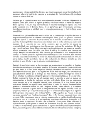 algunas veces éste cae en tinieblas debido a que perdió su contacto con el Espíritu Santo. Si
queremos saber si el espíritu del creyente se ha apartado del Espíritu Santo, sólo nos basta
con ver si todavía tiene luz.
Dijimos que el Espíritu de Dios mora en el espíritu del hombre, y que éste coopera con el
Espíritu Santo; pero cuando el espíritu pierde su condición normal, se aparta del Espíritu
Santo y pierde su luz. Es muy importante que el creyente mantenga su espíritu sano para
poder cooperar con el Espíritu Santo. Si es perturbado por circunstancias externas,
inmediatamente pierde su utilidad, pues ya no puede cooperar con el Espíritu Santo y cae
en tinieblas.
Las situaciones que mencionamos anteriormente son la causa de que el espíritu descuide la
responsabilidad que tiene de cooperar con el Espíritu Santo, y una vez que esto sucede es
imposible vencer la situación. Si al levantarse por la mañana, el creyente no siente su
espíritu, el enemigo le hace pensar que como trabajó tanto la noche anterior, su cuerpo está
cansado. Si el creyente no está alerta, permitirá que su espíritu no asuma su
responsabilidad, pues sentirá que no tiene fuerzas para enfrentar las tentaciones del día ni
para cumplir su labor diaria. El creyente debe ver inmediatamente que su cuerpo no debe
afectar su espíritu y que éste debe estar lleno de vida y de fortaleza para controlar su
cuerpo. Después de entender esto, debe confesar que su espíritu ha sido irresponsable en
cuanto a su función y que está bajo el ataque del enemigo. En tales ocasiones, debe tratar de
volverlo a su condición normal; de no ser así, fracasará cuando se relacionen con otros. Si
en la mañana nuestro espíritu no lleva a cabo su función, no debemos permitir que esto
continúe el resto del día, ya que es así como somos derrotados.
Después de que los creyentes se dan cuenta de que su espíritu no ha cumplido su función,
inmediatamente deben rechazar todas las obras de Satanás, así como las causas que le dan
pie para obrar. Si se trata de un ataque del enemigo, el espíritu será liberado una vez que
ellos repudien el ataque, pero si hay alguna otra razón para ese ataque, será un indicio de
que cedieron un terreno que el enemigo usa para atacarlo, y deben investigar las causas a
fin de erradicar el problema. Esto por lo general se relaciona con el pasado de los creyentes.
Deben examinar la forma en que el enemigo atacó su espíritu, y tener en cuenta las
circunstancias, la familia, los parientes, los hijos y el trabajo; deben orar por todas estas
cosas una por una y por cualquier otra que crean pertinente. Si al orar sienten que su
espíritu es liberado, eso significa que identificaron la causa del ataque. Entonces deben
proceder a eliminarla delante de Dios. Después de orar, serán librados, y su espíritu
recobrará su función. Algunas veces la irresponsabilidad del espíritu se debe a que los
creyentes permiten que su espíritu actúe solo y no lo controlan ni lo dirigen. “Los espíritus
de los profetas están sujetos a los profetas” (1 Co. 14:32). Aquellos que “andan en pos de
su propio espíritu” son “profetas insensatos” (Ez. 13:3). Es muy importante tener esto
presente. Si los creyentes no usan su voluntad para controlar su espíritu, impidiendo que su
espíritu se vaya a extremos, o si no mantienen una cooperación entre su espíritu y el
Espíritu Santo, su espíritu no llevará a cabo su función. Los creyentes deben saber que el
espíritu humano puede perder el control. En Proverbios dice que hay “espíritus altivos”
(16:18). Si el creyente no ejerce control sobre su espíritu haciendo que se sujete al Espíritu
Santo, su espíritu podría actuar independientemente. El creyente debe estar alerta siempre y

 