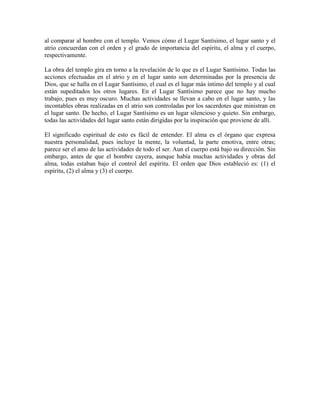 al comparar al hombre con el templo. Vemos cómo el Lugar Santísimo, el lugar santo y el
atrio concuerdan con el orden y el grado de importancia del espíritu, el alma y el cuerpo,
respectivamente.
La obra del templo gira en torno a la revelación de lo que es el Lugar Santísimo. Todas las
acciones efectuadas en el atrio y en el lugar santo son determinadas por la presencia de
Dios, que se halla en el Lugar Santísimo, el cual es el lugar más íntimo del templo y al cual
están supeditados los otros lugares. En el Lugar Santísimo parece que no hay mucho
trabajo, pues es muy oscuro. Muchas actividades se llevan a cabo en el lugar santo, y las
incontables obras realizadas en el atrio son controladas por los sacerdotes que ministran en
el lugar santo. De hecho, el Lugar Santísimo es un lugar silencioso y quieto. Sin embargo,
todas las actividades del lugar santo están dirigidas por la inspiración que proviene de allí.
El significado espiritual de esto es fácil de entender. El alma es el órgano que expresa
nuestra personalidad, pues incluye la mente, la voluntad, la parte emotiva, entre otras;
parece ser el amo de las actividades de todo el ser. Aun el cuerpo está bajo su dirección. Sin
embargo, antes de que el hombre cayera, aunque había muchas actividades y obras del
alma, todas estaban bajo el control del espíritu. El orden que Dios estableció es: (1) el
espíritu, (2) el alma y (3) el cuerpo.

 