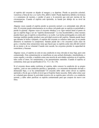 el espíritu del creyente es dejado al margen y se deprime. Pierde su posición celestial,
victoriosa y llena de luz y se vuelve frío, débil e inútil. Puede deprimirse debido a la tristeza
o a centenares de razones, y perder el gozo y la posición que está por encima de las
circunstancias. Cuando el espíritu está oprimido, se hunde por debajo de su nivel de
normalidad.
Algunas veces cuando el espíritu pierde su posición normal y es estimulado más allá de
ésta. El creyente puede entusiasmarse en su alma a tal grado que su espíritu es perturbado y
pierde la quietud. Algunas veces el creyente obedece a su vigor natural hasta el punto en
que su espíritu llega a ser un “espíritu desmesurado”. La risa incontrolable y otras razones
pueden hacer que el espíritu se desenfrene y se exalte. Las luchas prolongadas en contra del
enemigo también pueden producir una actividad excesiva del espíritu. Satanás puede hacer
que durante la lucha o después, el espíritu del creyente se esfuerce tanto que ya no pueda
detenerse ni mantener la compostura. Satanás puede dar a los creyentes cierta clase de
gozo, o muchas otras sensaciones raras que hacen que su espíritu actúe más allá del control
de su mente o de su voluntad. Cuando esto sucede, los creyentes pierden la capacidad de
controlarse y fracasan.
Algunas veces, el espíritu no está en una condición ni muy elevada ni muy baja, pero está
contaminado. Esta contaminación se manifiesta en una actitud obstinada y desobediente, o
como orgullo y envidia, o también como una mezcla de actividades anímicas en el espíritu,
tales como el amor, los sentimientos y los pensamientos naturales. Cuando el espíritu se
contamina, tiene que ser purificado (2 Co. 7:1; 1 Jn. 1:9).
Si el creyente desea andar conforme al espíritu, debe conocer la condición de su propio
espíritu, ¿está en una condición pacífica y apropiada, o se encuentra demasiado elevado o
demasiado bajo, o se ha contaminado? El creyente debe saber cómo elevar su espíritu
oprimido a fin de que se halle al nivel que el Espíritu Santo necesita. Debe saber cómo usar
su voluntad para detener la actividad excesiva de su espíritu para volverlo a su condición
normal, y debe saber purificar su espíritu contaminado para que coopere de nuevo con
Dios.

 