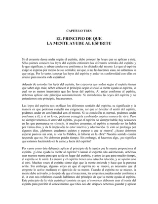 CAPITULO TRES

EL PRINCIPIO DE QUE
LA MENTE AYUDE AL ESPIRITU

Si el creyente desea andar según el espíritu, debe conocer las leyes que se aplican a éste.
Sólo quienes conocen las leyes del espíritu entienden los diferentes sentidos del espíritu y
lo que significan, y saben conducirse conforme a los dictados del mismo. Lo que el espíritu
exige se expresa por medio de sus sentidos; así que, si no les hacemos caso, no sabremos lo
que exige. Por lo tanto, conocer las leyes del espíritu y andar en conformidad con ellas es
crucial para nuestra vida espiritual.
Además de entender las leyes del espíritu, los creyentes que andan según el espíritu tienen
que saber algo más; deben conocer el principio según el cual la mente ayuda al espíritu, lo
cual no es menos importante que las leyes del espíritu. Al andar conforme al espíritu,
debemos aplicar este principio constantemente. Si entendemos las leyes del espíritu y no
entendemos este principio, fracasaremos.
Las leyes del espíritu nos explican los diferentes sentidos del espíritu, su significado y la
manera en que podemos cumplir sus exigencias, así que al detectar el sentir del espíritu,
podemos andar en conformidad con el mismo. Si su condición es normal, podemos andar
conforme a él, y si no lo es, podemos corregirla cambiando nuestra manera de vivir. Pero
no siempre tenemos el sentir del espíritu, ya que el espíritu no siempre habla; hay ocasiones
en las que permanece en silencio. A muchos creyentes, el espíritu a menudo no les habla
por varios días, y da la impresión de estar inactivo y adormecido. Si esto se prolonga por
algunos días, ¿debemos quedarnos quietos y esperar a que se mueva? ¿Acaso debemos
esperar pasivos sin orar, ni leer la Palabra, ni laborar en la obra? Nuestro sentido común
responde que no. No debemos perder tiempo. Sin embargo, si hacemos algo, ¿no significa
que estamos haciéndolo en la carne y fuera del espíritu?
Por casos como éste debemos aplicar el principio de la ayuda que la mente proporciona al
espíritu. ¿Cómo ayuda la mente al espíritu? Cuando el espíritu está adormecido, debemos
usar nuestra mente para que actúe en lugar del espíritu, y antes de que pase mucho tiempo,
el espíritu se le unirá. La mente y el espíritu tienen una estrecha relación, y se ayudan uno
al otro. Muchas veces el espíritu siente algo que la mente entiende y hace que la persona
actúe. Sin embargo, algunas veces en que el espíritu no se mueve, es necesario que el
creyente lo active mediante el ejercicio de su mente. Cuando el espíritu no se mueve, la
mente debe activarlo, y después de que el reacciona, los creyentes pueden andar conforme a
él. A esto nos referimos cuando hablamos del principio de que la mente ayuda al espíritu.
Este principio de la vida espiritual consiste en que al comienzo debemos usar el sentir del
espíritu para percibir el conocimiento que Dios nos da; después debemos guardar y aplicar

 