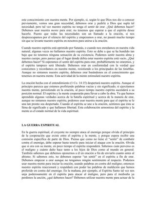 este conocimiento con nuestra mente. Por ejemplo, si, según lo que Dios nos dio a conocer
previamente, vemos una gran necesidad, debemos orar y pedirle a Dios que supla tal
necesidad; pero tal vez nuestro espíritu no tenga el sentir de orar. ¿Qué debemos hacer?
Debemos usar nuestra mente para orar; no tenemos que esperar a que el espíritu desee
hacerlo. Puesto que todas las necesidades son un llamado a la oración, si nos
despreocupamos por el silencio del espíritu y empezamos a orar, no pasará mucho tiempo
sin que se levante nuestro espíritu en nosotros para unirse a la oración.
Cuando nuestro espíritu está oprimido por Satanás, o cuando nos enredamos en nuestra vida
natural, algunas veces no hallamos nuestro espíritu. Esto se debe a que se ha hundido tan
bajo que no tenemos ninguna sensación de su existencia. Podemos sentir nuestra alma y
nuestro cuerpo, pero parece que el lugar donde debía estar nuestro espíritu está vacío. ¿Qué
debemos hacer? Si esperamos el sentir del espíritu para orar, probablemente no oraremos, y
el espíritu tampoco será liberado. Debemos orar en conformidad con la verdad que
conocemos y recordamos en nuestra mente, resistiendo a los principados de las tinieblas.
Aunque no sintamos nuestro espíritu, debemos orar basándonos en el conocimiento que
tenemos en nuestra mente. Esta actividad de la mente estimulará nuestro espíritu.
La oración hecha con el entendimiento (1 Co. 14:15) despertará nuestro espíritu. Aunque al
principio parezca que estamos profiriendo palabras vacías y sin significado, si ejercitamos
nuestra mente, persistiendo en la oración, al poco tiempo nuestro espíritu ascenderá a su
posición normal. El espíritu y la mente cooperarán para llevar a cabo la obra. Ya que hemos
aprendido algunas verdades acerca de la batalla espiritual y acerca de la manera de orar,
aunque no sintamos nuestro espíritu, podemos usar nuestra mente para que el espíritu se le
una tan pronto sea despertado. Cuando el espíritu se une a la oración, sentimos que ésta se
llena de significado y que hallamos libertad. Esta colaboración armoniosa del espíritu y la
mente es el estado normal de la vida espiritual.

LA GUERRA ESPIRITUAL
En la guerra espiritual, el creyente no siempre ataca al enemigo porque olvida el principio
de la cooperación que existe entre el espíritu y la mente, y porque espera recibir una
comisión específica de parte de Dios. Piensa que como no tiene el “sentir” de combatir
contra el enemigo, debe esperar hasta tenerlo para iniciar el ataque con la oración. Olvida
que si ora con su mente, en poco tiempo el espíritu responderá. Sabemos cuán perverso es
el maligno y cuánto daño hace tanto a los hijos de Dios como al mundo en general.
También sabemos que debemos oponernos a él en oración a fin de enviarlo cuanto antes al
abismo. Si sabemos esto, no debemos esperar “un sentir” en el espíritu a fin de orar.
Debemos empezar a orar aunque no tengamos ningún sentimiento al respecto. Podemos
usar nuestra mente para iniciar la oración, usando palabras en contra del maligno; entonces
nuestro espíritu reaccionará y respaldará con poder las palabras de maldición que hemos
proferido en contra del enemigo. En la mañana, por ejemplo, el Espíritu Santo tal vez nos
unja poderosamente en el espíritu para atacar al maligno, pero para el mediodía ya
perdimos la unción, ¿qué debemos hacer? Debemos utilizar nuestra mente para actuar de la

 