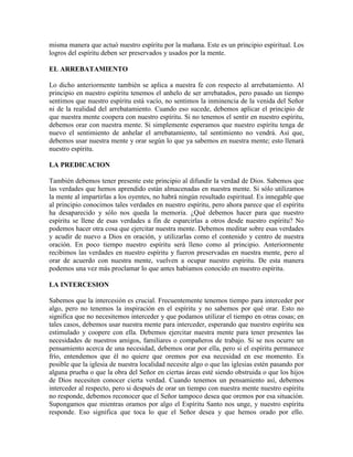 misma manera que actuó nuestro espíritu por la mañana. Este es un principio espiritual. Los
logros del espíritu deben ser preservados y usados por la mente.
EL ARREBATAMIENTO
Lo dicho anteriormente también se aplica a nuestra fe con respecto al arrebatamiento. Al
principio en nuestro espíritu tenemos el anhelo de ser arrebatados, pero pasado un tiempo
sentimos que nuestro espíritu está vacío, no sentimos la inminencia de la venida del Señor
ni de la realidad del arrebatamiento. Cuando eso sucede, debemos aplicar el principio de
que nuestra mente coopera con nuestro espíritu. Si no tenemos el sentir en nuestro espíritu,
debemos orar con nuestra mente. Si simplemente esperamos que nuestro espíritu tenga de
nuevo el sentimiento de anhelar el arrebatamiento, tal sentimiento no vendrá. Así que,
debemos usar nuestra mente y orar según lo que ya sabemos en nuestra mente; esto llenará
nuestro espíritu.
LA PREDICACION
También debemos tener presente este principio al difundir la verdad de Dios. Sabemos que
las verdades que hemos aprendido están almacenadas en nuestra mente. Si sólo utilizamos
la mente al impartirlas a los oyentes, no habrá ningún resultado espiritual. Es innegable que
al principio conocimos tales verdades en nuestro espíritu, pero ahora parece que el espíritu
ha desaparecido y sólo nos queda la memoria. ¿Qué debemos hacer para que nuestro
espíritu se llene de esas verdades a fin de esparcirlas a otros desde nuestro espíritu? No
podemos hacer otra cosa que ejercitar nuestra mente. Debemos meditar sobre esas verdades
y acudir de nuevo a Dios en oración, y utilizarlas como el contenido y centro de nuestra
oración. En poco tiempo nuestro espíritu será lleno como al principio. Anteriormente
recibimos las verdades en nuestro espíritu y fueron preservadas en nuestra mente, pero al
orar de acuerdo con nuestra mente, vuelven a ocupar nuestro espíritu. De esta manera
podemos una vez más proclamar lo que antes habíamos conocido en nuestro espíritu.
LA INTERCESION
Sabemos que la intercesión es crucial. Frecuentemente tenemos tiempo para interceder por
algo, pero no tenemos la inspiración en el espíritu y no sabemos por qué orar. Esto no
significa que no necesitemos interceder y que podamos utilizar el tiempo en otras cosas; en
tales casos, debemos usar nuestra mente para interceder, esperando que nuestro espíritu sea
estimulado y coopere con ella. Debemos ejercitar nuestra mente para tener presentes las
necesidades de nuestros amigos, familiares o compañeros de trabajo. Si se nos ocurre un
pensamiento acerca de una necesidad, debemos orar por ella, pero si el espíritu permanece
frío, entendemos que él no quiere que oremos por esa necesidad en ese momento. Es
posible que la iglesia de nuestra localidad necesite algo o que las iglesias estén pasando por
alguna prueba o que la obra del Señor en ciertas áreas esté siendo obstruida o que los hijos
de Dios necesiten conocer cierta verdad. Cuando tenemos un pensamiento así, debemos
interceder al respecto, pero si después de orar un tiempo con nuestra mente nuestro espíritu
no responde, debemos reconocer que el Señor tampoco desea que oremos por esa situación.
Supongamos que mientras oramos por algo el Espíritu Santo nos unge, y nuestro espíritu
responde. Eso significa que toca lo que el Señor desea y que hemos orado por ello.

 
