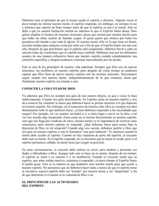 Debemos usar el principio de que la mente ayude al espíritu a ubicarse. Algunas veces al
poco tiempo de utilizar nuestra mente, el espíritu responde; sin embargo, no siempre es así
y tenemos que esperar un buen tiempo antes de que el espíritu se una a la mente. Esto se
debe a que en nuestra limitación mental no sabemos lo que el Espíritu Santo desea. Dios
quiere ampliar el alcance de nuestras oraciones; desea que oremos por nuestra nación para
que todas las obras ocultas de Satanás caigan. O quizá quiere que oremos por todos los
pecadores del mundo o por toda la iglesia. Si nuestra mente sólo ve lo que tiene en frente,
necesita tiempo para empezar a orar por todo eso a fin de que el Espíritu Santo sea uno con
ella. Después de que percibimos que el espíritu está cooperando, debemos llevar a cabo en
oración todas las comisiones que el espíritu haya recibido. Debemos orar por los diferentes
asuntos de una manera exhaustiva hasta que nuestro espíritu cumpla completamente una
comisión específica, y después podemos continuar intercediendo por las demás.
Este es uno de los principios de nuestra vida espiritual. Siempre que Dios nos da nuevas
oraciones, las recibimos en nuestro espíritu, pero después de cierto tiempo no podemos
esperar que Dios llene de nuevo nuestro espíritu con las mismas oraciones. Necesitamos
seguir orando con nuestra mente, independientemente de lo que sintamos, hasta que
finalmente nuestro espíritu sea instado a orar.
CONOCER LA VOLUNTAD DE DIOS
Ya sabemos que Dios no siempre nos guía de una manera directa, ya que a veces lo hace
indirectamente. Cuando nos guía directamente, Su Espíritu actúa en nuestro espíritu y nos
da a conocer Su voluntad; lo único que debemos hacer es prestar atención a lo que deposita
en nuestro espíritu. Sin embargo, en el transcurso de nuestra vida, Dios no siempre nos dice
directamente todo lo que debemos hacer. ¿Cómo debemos responder a las necesidades que
surgen? Por ejemplo, tal vez seamos invitados a ir a cierto lugar a servir en la obra, o tal
vez nos suceda algo inesperado. Estas cosas no se inician directamente en nuestro espíritu,
sino que nos llega por conducto de otros; nuestra mente ve la importancia de resolver estas
situaciones, pero nuestro espíritu no responde. ¿Qué debemos hacer para actuar bajo la
dirección de Dios en tal situación? Cuando algo nos sucede, debemos pedirle a Dios que
nos guíe en nuestro espíritu; a esto le llamamos “una guía indirecta”. Es entonces cuando la
mente debe ayudar al espíritu. Cuando no hay respuesta de parte del espíritu, el creyente
debe usar su mente. Si el espíritu responde, no es necesario que la mente le ayude, pero si el
espíritu permanece callado, la mente tiene que ocupar su posición.
En estas circunstancias, el creyente debe utilizar su mente para meditar y presentar sus
dudas y dificultades a Dios. Aunque todo esto se hace en su mente, después de un tiempo,
el espíritu se unirá a su oración o a su meditación. Cuando el creyente siente que su
espíritu, que antes estaba inactivo, comienza a responder, en poco tiempo el Espíritu Santo
lo podrá guiar. Esta es la manera en que podemos usar nuestra mente para que ayude a
nuestro espíritu. No pensemos que no debemos hacer nada a menos de que el espíritu tome
la iniciativa; nuestro espíritu debe ser “atraído” por nuestra mente y ser “despertado” a fin
de que determine si el asunto es la voluntad de Dios o no.
EL PRINCIPIO DE LAS ACTIVIDADES
DEL ESPIRITU

 