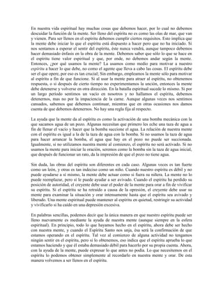 En nuestra vida espiritual hay muchas cosas que debemos hacer, por lo cual no debemos
descuidar la función de la mente. Ser lleno del espíritu no es como las olas de mar, que van
y vienen. Para ser llenos en el espíritu debemos cumplir ciertos requisitos. Esto implica que
la mente debe iniciar lo que el espíritu está dispuesto a hacer pero que no ha iniciado. Si
nos sentamos a esperar el sentir del espíritu, éste nunca vendrá, aunque tampoco debemos
hacer demasiado énfasis en la obra de la mente. Debemos saber que sólo lo que se hace en
el espíritu tiene valor espiritual y que, por ende, no debemos andar según la mente.
Entonces, ¿por qué usamos la mente? La usamos como medio para motivar a nuestro
espíritu a hacer lo que debe, no como el agente que lleva a cabo las cosas. El espíritu debe
ser el que opere, por eso es tan crucial; Sin embargo, empleamos la mente sólo para motivar
al espíritu a fin de que funcione. Si al usar la mente para atraer al espíritu, no obtenemos
respuesta, o si después de cierto tiempo no experimentamos la unción, entonces la mente
debe detenerse y volverse en otra dirección. En la batalla espiritual sucede lo mismo. Si por
un largo período sentimos un vacío en nosotros y no hallamos el espíritu, debemos
detenernos, mas no por la impaciencia de la carne. Aunque algunas veces nos sentimos
cansados, sabemos que debemos continuar, mientras que en otras ocasiones nos damos
cuenta de que debemos detenernos. No hay una regla fija al respecto.
La ayuda que la mente da al espíritu es como la activación de una bomba mecánica con la
que sacamos agua de un pozo. Algunas necesitan que primero les eche una taza de agua a
fin de llenar el vacío y hacer que la bomba succione el agua. La relación de nuestra mente
con el espíritu es igual a la de la taza de agua con la bomba. Si no usamos la taza de agua
para hacer arrancar la bomba, el agua que hay en el pozo no puede ser succionada.
Igualmente, si no utilizamos nuestra mente al comienzo, el espíritu no será activado. Si no
usamos la mente para iniciar la oración, seremos como la bomba sin la taza de agua inicial,
que después de funcionar un rato, da la impresión de que el pozo no tiene agua.
Sin duda, las obras del espíritu son diferentes en cada caso. Algunas veces es tan fuerte
como un león, y otras es tan indeciso como un niño. Cuando nuestro espíritu es débil y no
puede ayudarse a sí mismo, la mente debe actuar como si fuera su niñera. La mente no lo
puede reemplazar, pero sí le puede ayudar a ser avivado. Cuando el espíritu ha perdido su
posición de autoridad, el creyente debe usar el poder de la mente para orar a fin de vivificar
su espíritu. Si el espíritu se ha retraído a causa de la opresión, el creyente debe usar su
mente para examinar la situación y orar intensamente hasta que el espíritu sea avivado y
liberado. Una mente espiritual puede mantener al espíritu en quietud, restringir su actividad
y vivificarlo si ha caído en una depresión excesiva.
En palabras sencillas, podemos decir que la única manera en que nuestro espíritu puede ser
lleno nuevamente es mediante la ayuda de nuestra mente (aunque siempre en la esfera
espiritual). En principio, todo lo que hayamos hecho en el espíritu, ahora debe ser hecho
con nuestra mente, y cuando el Espíritu Santo nos unja, ésa será la confirmación de que
estamos operando en el espíritu. Tal vez al comienzo de alguna actividad no tengamos
ningún sentir en el espíritu, pero si lo obtenemos, eso indica que el espíritu aprueba lo que
estamos haciendo y que él estaba demasiado débil para hacerlo por su propia cuenta. Ahora,
con la ayuda de la mente, puede expresar lo que antes no podía. Lo que necesitemos en el
espíritu lo podemos obtener simplemente al recordarlo en nuestra mente y orar. De esta
manera volvemos a ser llenos en el espíritu.

 