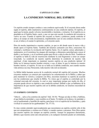 CAPITULO CUATRO

LA CONDICION NORMAL DEL ESPIRITU

Un espíritu errado siempre conduce a una conducta equivocada. Si el creyente desea andar
según el espíritu, debe mantenerse continuamente en una condición óptima. El espíritu, al
igual que la mente, puede volverse incontrolable e insolente, o retraerse. Si el espíritu no es
guardado en el Espíritu Santo, caerá, y una vez que esto sucede, la conducta del creyente se
vuelve un caos. Cuando el espíritu del creyente es fuerte y poderoso, puede controlar al
alma y al cuerpo en toda circunstancia, impidiéndoles caer en una conducta disoluta; si no
es así, el alma y el cuerpo lo oprimirán, y el creyente caerá.
Dios da mucha importancia a nuestro espíritu, ya que es ahí donde mora la nueva vida y
donde opera el Espíritu Santo. También ahí tenemos comunión con Dios, conocemos Su
voluntad y recibimos la revelación del Espíritu Santo. En el espíritu somos adiestrados y
maduramos; en él resistimos los ataques del enemigo y obtenemos autoridad para vencer al
diablo y sus huestes, y en él recibimos poder para llevar a cabo la obra de Dios. También en
el espíritu se halla la vida de resurrección mediante la cual llegaremos a tener un cuerpo
resucitado. La condición de nuestro espíritu determina la condición de nuestra vida
espiritual. ¡Cuán importante es mantener nuestro espíritu en una condición óptima! Al
Señor no le interesa nuestro hombre exterior, o sea, el alma; lo que le interesa es nuestro
hombre interior, el espíritu. Si éste no se halla en la debida condición, aun cuando nuestra
vida anímica sea muy floreciente, toda nuestra vida será un desastre.
La Biblia habla bastante acerca de la condición normal del espíritu del creyente. Muchos
creyentes maduros ya conocen por experiencia las exhortaciones de la Biblia y saben que
para mantener la victoria y cooperar con Dios, necesitan mantener su espíritu de acuerdo
con las condiciones que enseña la Biblia. Ya vimos que el espíritu es controlado por la
voluntad renovada del creyente, lo cual es muy importante porque por medio de ella, el
creyente puede elevar su espíritu a una condición normal. Debido a que ya hablamos de la
importancia de que nuestro espíritu esté en la debida condición, no tenemos necesidad de
repetirlo.
UN ESPIRITU CONTRITO
“Jehová ... salva a los contritos de espíritu” (Sal. 34:18). “Porque así dijo el Alto y Sublime,
el que habita la eternidad, y cuyo nombre es el Santo: Yo habito en la altura y la santidad, y
con el quebrantado y humilde de espíritu, para hacer vivir el espíritu de los humildes, y para
vivificar el corazón de los quebrantados” (Is. 57:15).
Es muy común entender equivocadamente que necesitamos un espíritu contrito sólo el día
que nos arrepentimos y creímos en el Señor, o cuando caemos y pecamos. Pero Dios quiere
que nuestro espíritu sea siempre un espíritu contrito. Aunque no pequemos diariamente,
debido a que nuestra carne aún está presente y en cualquier momento puede ser estimulada,

 