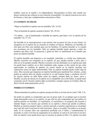temblar, caerá en el orgullo y la independencia. Descansamos en Dios sólo cuando nos
damos cuenta de que estamos en una situación irremediable. Un espíritu temeroso nos salva
de fracasos y hace que verdaderamente conozcamos a Dios.
UN ESPIRITU HUMILDE
“Mejor es humillar el espíritu con los humildes” (Pr. 16:19).
“Pero al humilde de espíritu sustenta la honra” (Pr. 29:23).
“Yo habito ... con el quebrantado y humilde de espíritu, para hacer vivir el espíritu de los
humildes” (Is. 57:15).
Ser humilde no es menospreciarse a uno mismo, sino no poner los ojos en uno mismo. La
arrogancia en el espíritu de un creyente lo conduce al fracaso. Debemos ser humildes no
sólo para con Dios sino también para con los hombres. El espíritu humilde se ve cuando
nos asociamos con los humildes. Sólo un espíritu humilde puede apreciar a todos los
hombres que Dios creó. La presencia y gloria de Dios se manifiestan en el hombre que
posee un espíritu humilde.
El espíritu humilde está dispuesto a ser enseñado, exhortado y a recibir una explicación.
Muchos creyentes son arrogantes en su espíritu; así que, pueden enseñar a otros, pero a
ellos no se les pueden enseñar. Muchos creyentes son tan obstinados en su espíritu que nada
los puede hacer cambiar, no es fácil enseñarles nada, aunque se den cuenta de que están
equivocados no cambian de opinión, les cuesta mucho en su espíritu escuchar una
explicación acerca de algún malentendido. Sólo un espíritu humilde puede recibir algo de
otros. Dios necesita que tengamos un espíritu humilde para manifestar Sus virtudes, ¿cómo
podría un espíritu lleno de orgullo escuchar la voz del Espíritu Santo y colaborar con El?
En nuestro espíritu no debe haber rastro de orgullo; siempre debe ser tierno, suave y
flexible; un poco de dureza en el espíritu no es compatible con el del Señor, ni puede tener
comunión con El. Nuestro espíritu debe ser humilde y siempre esperar en el Señor; debe ser
dócil a fin de andar juntamente con El.
POBRES EN ESPIRITU
“Bienaventurados los pobres en espíritu, porque de ellos es el reino de los cielos” (Mt. 5:3).
Ser pobre en espíritu es comprender que uno no posee nada. Es un peligro que el creyente
tenga demasiadas cosas en su espíritu, ya que sólo los que comprenden que son pobres en
espíritu pueden ser humildes. La experiencia, el crecimiento y el progreso del creyente a
menudo llegan a ser tesoros que acumula en su espíritu y hacen que pierda su pobreza.
Meditar en nuestros propios logros y prestar atención a nuestras experiencias es un peligro
muy sutil del cual el creyente no está consciente. ¿Qué es ser pobre? Ser pobre es no poseer
nada. Si un creyente tiene una experiencia profunda con el Señor y constantemente la
recuerda, es como si tuviera un cargamento en su espíritu, lo cual se le convierte en un lazo.
Sólo un espíritu vacío puede hacer que el creyente se pierda en Dios. Un espíritu rico hará

 