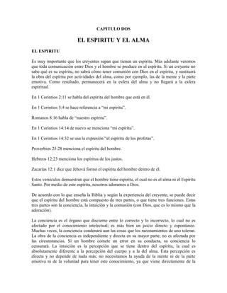 CAPITULO DOS

EL ESPIRITU Y EL ALMA
EL ESPIRITU
Es muy importante que los creyentes sepan que tienen un espíritu. Más adelante veremos
que toda comunicación entre Dios y el hombre se produce en el espíritu. Si un creyente no
sabe qué es su espíritu, no sabrá cómo tener comunión con Dios en el espíritu, y sustituirá
la obra del espíritu por actividades del alma, como por ejemplo, las de la mente y la parte
emotiva. Como resultado, permanecerá en la esfera del alma y no llegará a la esfera
espiritual.
En 1 Corintios 2:11 se habla del espíritu del hombre que está en él.
En 1 Corintios 5:4 se hace referencia a “mi espíritu”.
Romanos 8:16 habla de “nuestro espíritu”.
En 1 Corintios 14:14 de nuevo se menciona “mi espíritu”.
En 1 Corintios 14:32 se usa la expresión “el espíritu de los profetas”.
Proverbios 25:28 menciona el espíritu del hombre.
Hebreos 12:23 menciona los espíritus de los justos.
Zacarías 12:1 dice que Jehová formó el espíritu del hombre dentro de él.
Estos versículos demuestran que el hombre tiene espíritu, el cual no es el alma ni el Espíritu
Santo. Por medio de este espíritu, nosotros adoramos a Dios.
De acuerdo con lo que enseña la Biblia y según la experiencia del creyente, se puede decir
que el espíritu del hombre está compuesto de tres partes, o que tiene tres funciones. Estas
tres partes son la conciencia, la intuición y la comunión (con Dios, que es lo mismo que la
adoración).
La conciencia es el órgano que discierne entre lo correcto y lo incorrecto, lo cual no es
afectado por el conocimiento intelectual; es más bien un juicio directo y espontáneo.
Muchas veces, la conciencia condenará aun las cosas que los razonamientos de uno toleran.
La obra de la conciencia es independiente y directa en su mayor parte; no es afectada por
las circunstancias. Si un hombre comete un error en su conducta, su conciencia lo
censurará. La intuición es la percepción que se tiene dentro del espíritu, la cual es
absolutamente diferente a la percepción del cuerpo y a la del alma. Esta percepción es
directa y no depende de nada más; no necesitamos la ayuda de la mente ni de la parte
emotiva ni de la voluntad para tener este conocimiento, ya que viene directamente de la

 
