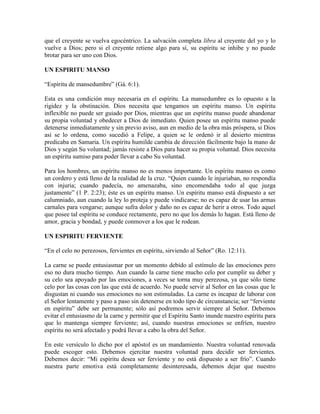 que el creyente se vuelva egocéntrico. La salvación completa libra al creyente del yo y lo
vuelve a Dios; pero si el creyente retiene algo para sí, su espíritu se inhibe y no puede
brotar para ser uno con Dios.
UN ESPIRITU MANSO
“Espíritu de mansedumbre” (Gá. 6:1).
Esta es una condición muy necesaria en el espíritu. La mansedumbre es lo opuesto a la
rigidez y la obstinación. Dios necesita que tengamos un espíritu manso. Un espíritu
inflexible no puede ser guiado por Dios, mientras que un espíritu manso puede abandonar
su propia voluntad y obedecer a Dios de inmediato. Quien posee un espíritu manso puede
detenerse inmediatamente y sin previo aviso, aun en medio de la obra más próspera, si Dios
así se lo ordena, como sucedió a Felipe, a quien se le ordenó ir al desierto mientras
predicaba en Samaria. Un espíritu humilde cambia de dirección fácilmente bajo la mano de
Dios y según Su voluntad; jamás resiste a Dios para hacer su propia voluntad. Dios necesita
un espíritu sumiso para poder llevar a cabo Su voluntad.
Para los hombres, un espíritu manso no es menos importante. Un espíritu manso es como
un cordero y está lleno de la realidad de la cruz. “Quien cuando le injuriaban, no respondía
con injuria; cuando padecía, no amenazaba, sino encomendaba todo al que juzga
justamente” (1 P. 2:23); éste es un espíritu manso. Un espíritu manso está dispuesto a ser
calumniado, aun cuando la ley lo proteja y puede vindicarse; no es capaz de usar las armas
carnales para vengarse; aunque sufra dolor y daño no es capaz de herir a otros. Todo aquel
que posee tal espíritu se conduce rectamente, pero no que los demás lo hagan. Está lleno de
amor, gracia y bondad, y puede conmover a los que le rodean.
UN ESPIRITU FERVIENTE
“En el celo no perezosos, fervientes en espíritu, sirviendo al Señor” (Ro. 12:11).
La carne se puede entusiasmar por un momento debido al estímulo de las emociones pero
eso no dura mucho tiempo. Aun cuando la carne tiene mucho celo por cumplir su deber y
su celo sea apoyado por las emociones, a veces se torna muy perezosa, ya que sólo tiene
celo por las cosas con las que está de acuerdo. No puede servir al Señor en las cosas que le
disgustan ni cuando sus emociones no son estimuladas. La carne es incapaz de laborar con
el Señor lentamente y paso a paso sin detenerse en todo tipo de circunstancia; ser “ferviente
en espíritu” debe ser permanente; sólo así podremos servir siempre al Señor. Debemos
evitar el entusiasmo de la carne y permitir que el Espíritu Santo inunde nuestro espíritu para
que lo mantenga siempre ferviente; así, cuando nuestras emociones se enfríen, nuestro
espíritu no será afectado y podrá llevar a cabo la obra del Señor.
En este versículo lo dicho por el apóstol es un mandamiento. Nuestra voluntad renovada
puede escoger esto. Debemos ejercitar nuestra voluntad para decidir ser fervientes.
Debemos decir: “Mi espíritu desea ser ferviente y no está dispuesto a ser frío”. Cuando
nuestra parte emotiva está completamente desinteresada, debemos dejar que nuestro

 