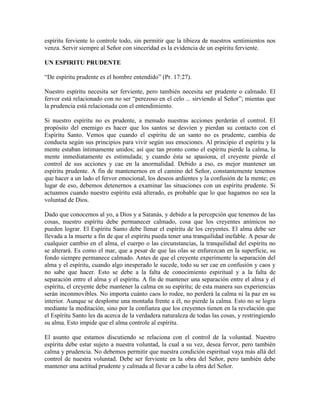 espíritu ferviente lo controle todo, sin permitir que la tibieza de nuestros sentimientos nos
venza. Servir siempre al Señor con sinceridad es la evidencia de un espíritu ferviente.
UN ESPIRITU PRUDENTE
“De espíritu prudente es el hombre entendido” (Pr. 17:27).
Nuestro espíritu necesita ser ferviente, pero también necesita ser prudente o calmado. El
fervor está relacionado con no ser “perezoso en el celo ... sirviendo al Señor”; mientas que
la prudencia está relacionada con el entendimiento.
Si nuestro espíritu no es prudente, a menudo nuestras acciones perderán el control. El
propósito del enemigo es hacer que los santos se desvíen y pierdan su contacto con el
Espíritu Santo. Vemos que cuando el espíritu de un santo no es prudente, cambia de
conducta según sus principios para vivir según sus emociones. Al principio el espíritu y la
mente estaban íntimamente unidos; así que tan pronto como el espíritu pierde la calma, la
mente inmediatamente es estimulada; y cuando ésta se apasiona, el creyente pierde el
control de sus acciones y cae en la anormalidad. Debido a eso, es mejor mantener un
espíritu prudente. A fin de mantenernos en el camino del Señor, constantemente tenemos
que hacer a un lado el fervor emocional, los deseos ardientes y la confusión de la mente; en
lugar de eso, debemos detenernos a examinar las situaciones con un espíritu prudente. Si
actuamos cuando nuestro espíritu está alterado, es probable que lo que hagamos no sea la
voluntad de Dios.
Dado que conocemos al yo, a Dios y a Satanás, y debido a la percepción que tenemos de las
cosas, nuestro espíritu debe permanecer calmado, cosa que los creyentes anímicos no
pueden lograr. El Espíritu Santo debe llenar el espíritu de los creyentes. El alma debe ser
llevada a la muerte a fin de que el espíritu pueda tener una tranquilidad inefable. A pesar de
cualquier cambio en el alma, el cuerpo o las circunstancias, la tranquilidad del espíritu no
se alterará. Es como el mar, que a pesar de que las olas se enfurezcan en la superficie, su
fondo siempre permanece calmado. Antes de que el creyente experimente la separación del
alma y el espíritu, cuando algo inesperado le sucede, todo su ser cae en confusión y caos y
no sabe que hacer. Esto se debe a la falta de conocimiento espiritual y a la falta de
separación entre el alma y el espíritu. A fin de mantener una separación entre el alma y el
espíritu, el creyente debe mantener la calma en su espíritu; de esta manera sus experiencias
serán inconmovibles. No importa cuánto caos lo rodee, no perderá la calma ni la paz en su
interior. Aunque se desplome una montaña frente a él, no pierde la calma. Esto no se logra
mediante la meditación, sino por la confianza que los creyentes tienen en la revelación que
el Espíritu Santo les da acerca de la verdadera naturaleza de todas las cosas, y restringiendo
su alma. Esto impide que el alma controle al espíritu.
El asunto que estamos discutiendo se relaciona con el control de la voluntad. Nuestro
espíritu debe estar sujeto a nuestra voluntad, la cual a su vez, desea fervor, pero también
calma y prudencia. No debemos permitir que nuestra condición espiritual vaya más allá del
control de nuestra voluntad. Debe ser ferviente en la obra del Señor, pero también debe
mantener una actitud prudente y calmada al llevar a cabo la obra del Señor.

 