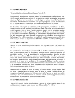 UN ESPIRITU GOZOSO
“Y mi espíritu ha exultado en Dios mi Salvador” (Lc. 1:47)
El espíritu del creyente debe tener una actitud de quebrantamiento consigo mismo (Sal.
51:17), pero de regocijo para con Dios. El creyente no se regocija debido a que sucede algo
digno de alegría ni por sus su éxito personal ni por su trabajo ni por las bendiciones
recibidas ni por circunstancias favorables, sino que se goza porque Dios es el centro de su
ser; en realidad, aparte de Dios, no hay nada que pueda causarle gozo al creyente.
Si el espíritu del creyente es oprimido por la preocupación, la tristeza o el dolor,
inmediatamente cae en la negligencia; se deprime, pierde su posición normal y ya no puede
seguir la guía del Espíritu Santo. Cuando oprimimos nuestro espíritu con cargas pesadas,
éste inmediatamente pierde su agilidad, su libertad y su brillo; cae de su posición ascendida,
y si el período de sufrimiento se prolonga, el daño aumenta en proporciones incalculables.
En tales ocasiones, nada puede ayudarlo, excepto regocijarse en Dios. Regocijarse en el
hecho de que Dios es Dios; regocijarse porque Dios lo logró todo para ser nuestro Salvador.
En la boca y el corazón del creyente nunca debe faltar la palabra de alabanza “¡Aleluya!”
UN ESPIRITU VALIENTE
“Porque no nos ha dado Dios espíritu de cobardía, sino de poder, de amor y de cordura” (2
Ti. 1:7).
La cobardía no es humildad, ya que ser humilde es olvidarse totalmente de uno mismo,
tanto de su debilidad como de sus fuerzas; mientras que ser cobarde es recordar las
debilidades propias y el yo. Ni la timidez ni el retraimiento agradan a Dios. Por un lado
Dios desea que temblemos debido a que no somos nada, pero por otro, desea que seamos
osados para avanzar confiando en Su poder; que demos testimonio de El con atrevimiento,
que suframos dolor y oprobio, que podamos perderlo todo, pero descansando en el Señor y
confiando en Su amor, en Su sabiduría, en Su poder, en Su fidelidad y en Sus promesas.
Esto es lo que el Señor desea de nosotros. Si nos miramos a nosotros mismos, retrocedemos
y no podemos dar testimonio del Señor, y nuestro espíritu abandona su condición óptima.
Debemos mantener un espíritu sin temor.
Debemos tener un espíritu de poder, de amor y de dominio propio. Nuestro espíritu debe
ser fuerte y poderoso, pero no hasta el punto de perder la ternura. También necesita ser
sosegado y disciplinado, para no ser fácilmente provocado. Necesita ser fuerte para resistir
al enemigo, mas para relacionarse con las personas, necesita ser tierno; y para conducirnos
como debemos necesitamos que nuestro espíritu sea sobrio.
UN ESPIRITU SOSEGADO
“Sino el del hombre interior escondido en el corazón, en el incorruptible ornato de un
espíritu manso y sosegado, que es de gran valor delante de Dios” (1 P. 3:4).

 