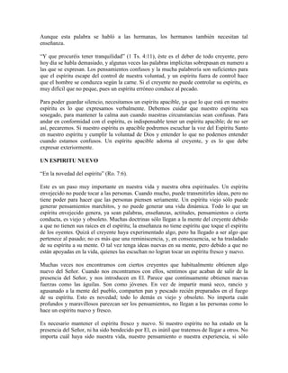 Aunque esta palabra se habló a las hermanas, los hermanos también necesitan tal
enseñanza.
“Y que procuréis tener tranquilidad” (1 Ts. 4:11), éste es el deber de todo creyente, pero
hoy día se habla demasiado, y algunas veces las palabras implícitas sobrepasan en numero a
las que se expresan. Los pensamientos confusos y la mucha palabrería son suficientes para
que el espíritu escape del control de nuestra voluntad, y un espíritu fuera de control hace
que el hombre se conduzca según la carne. Si el creyente no puede controlar su espíritu, es
muy difícil que no peque, pues un espíritu erróneo conduce al pecado.
Para poder guardar silencio, necesitamos un espíritu apacible, ya que lo que está en nuestro
espíritu es lo que expresamos verbalmente. Debemos cuidar que nuestro espíritu sea
sosegado, para mantener la calma aun cuando nuestras circunstancias sean confusas. Para
andar en conformidad con el espíritu, es indispensable tener un espíritu apacible; de no ser
así, pecaremos. Si nuestro espíritu es apacible podremos escuchar la voz del Espíritu Santo
en nuestro espíritu y cumplir la voluntad de Dios y entender lo que no podemos entender
cuando estamos confusos. Un espíritu apacible adorna al creyente, y es lo que debe
expresar exteriormente.
UN ESPIRITU NUEVO
“En la novedad del espíritu” (Ro. 7:6).
Este es un paso muy importante en nuestra vida y nuestra obra espirituales. Un espíritu
envejecido no puede tocar a las personas. Cuando mucho, puede transmitirles ideas, pero no
tiene poder para hacer que las personas piensen seriamente. Un espíritu viejo sólo puede
generar pensamientos marchitos, y no puede generar una vida dinámica. Todo lo que un
espíritu envejecido genera, ya sean palabras, enseñanzas, actitudes, pensamientos o cierta
conducta, es viejo y obsoleto. Muchas doctrinas sólo llegan a la mente del creyente debido
a que no tienen sus raíces en el espíritu; la enseñanza no tiene espíritu que toque el espíritu
de los oyentes. Quizá el creyente haya experimentado algo, pero ha llegado a ser algo que
pertenece al pasado; no es más que una reminiscencia, y, en consecuencia, se ha trasladado
de su espíritu a su mente. O tal vez tenga ideas nuevas en su mente, pero debido a que no
están apoyadas en la vida, quienes las escuchan no logran tocar un espíritu fresco y nuevo.
Muchas veces nos encontramos con ciertos creyentes que habitualmente obtienen algo
nuevo del Señor. Cuando nos encontramos con ellos, sentimos que acaban de salir de la
presencia del Señor, y nos introducen en El. Parece que continuamente obtienen nuevas
fuerzas como las águilas. Son como jóvenes. En vez de impartir maná seco, rancio y
agusanado a la mente del pueblo, comparten pan y pescado recién preparados en el fuego
de su espíritu. Esto es novedad; todo lo demás es viejo y obsoleto. No importa cuán
profundos y maravillosos parezcan ser los pensamientos, no llegan a las personas como lo
hace un espíritu nuevo y fresco.
Es necesario mantener el espíritu fresco y nuevo. Si nuestro espíritu no ha estado en la
presencia del Señor, ni ha sido bendecido por El, es inútil que tratemos de llegar a otros. No
importa cuál haya sido nuestra vida, nuestro pensamiento o nuestra experiencia, si sólo

 