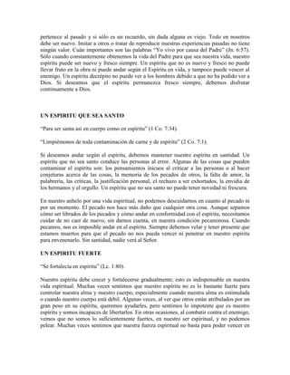 pertenece al pasado y si sólo es un recuerdo, sin duda alguna es viejo. Todo en nosotros
debe ser nuevo. Imitar a otros o tratar de reproducir nuestras experiencias pasadas no tiene
ningún valor. Cuán importantes son las palabras “Yo vivo por causa del Padre” (Jn. 6:57).
Sólo cuando constantemente obtenemos la vida del Padre para que sea nuestra vida, nuestro
espíritu puede ser nuevo y fresco siempre. Un espíritu que no es nuevo y fresco no puede
llevar fruto en la obra ni puede andar según el Espíritu en vida, y tampoco puede vencer al
enemigo. Un espíritu decrépito no puede ver a los hombres debido a que no ha podido ver a
Dios. Si deseamos que el espíritu permanezca fresco siempre, debemos disfrutar
continuamente a Dios.

UN ESPIRITU QUE SEA SANTO
“Para ser santa así en cuerpo como en espíritu” (1 Co. 7:34).
“Limpiémonos de toda contaminación de carne y de espíritu” (2 Co. 7:1).
Si deseamos andar según el espíritu, debemos mantener nuestro espíritu en santidad. Un
espíritu que no sea santo conduce las personas al error. Algunas de las cosas que pueden
contaminar el espíritu son: los pensamientos inicuos al criticar a las personas o al hacer
conjeturas acerca de las cosas, la memoria de los pecados de otros, la falta de amor, la
palabrería, las criticas, la justificación personal, el rechazo a ser exhortados, la envidia de
los hermanos y el orgullo. Un espíritu que no sea santo no puede tener novedad ni frescura.
En nuestro anhelo por una vida espiritual, no podemos descuidarnos en cuanto al pecado ni
por un momento. El pecado nos hace más daño que cualquier otra cosa. Aunque sepamos
cómo ser librados de los pecados y cómo andar en conformidad con el espíritu, necesitamos
cuidar de no caer de nuevo, sin darnos cuenta, en nuestra condición pecaminosa. Cuando
pecamos, nos es imposible andar en el espíritu. Siempre debemos velar y tener presente que
estamos muertos para que el pecado no nos pueda vencer ni penetrar en nuestro espíritu
para envenenarlo. Sin santidad, nadie verá al Señor.
UN ESPIRITU FUERTE
“Se fortalecía en espíritu” (Lc. 1:80).
Nuestro espíritu debe crecer y fortalecerse gradualmente; esto es indispensable en nuestra
vida espiritual. Muchas veces sentimos que nuestro espíritu no es lo bastante fuerte para
controlar nuestra alma y nuestro cuerpo, especialmente cuando nuestra alma es estimulada
o cuando nuestro cuerpo está débil. Algunas veces, al ver que otros están atribulados por un
gran peso en su espíritu, queremos ayudarles, pero sentimos lo impotente que es nuestro
espíritu y somos incapaces de libertarlos. En otras ocasiones, al combatir contra el enemigo,
vemos que no somos lo suficientemente fuertes, en nuestro ser espiritual, y no podemos
pelear. Muchas veces sentimos que nuestra fuerza espiritual no basta para poder vencer en

 