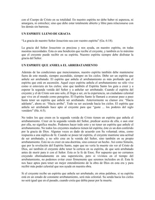 con el Cuerpo de Cristo en su totalidad. En nuestro espíritu no debe haber ni aspereza, ni
amargura, ni estrechez; sino que debe estar totalmente abierto y libre para relacionarse con
los demás sin barreras.
UN ESPIRITU LLENO DE GRACIA
“La gracia de nuestro Señor Jesucristo sea con vuestro espíritu” (Ga. 6:18).
La gracia del Señor Jesucristo es preciosa y nos ayuda, en nuestro espíritu, en todas
nuestras necesidades. Esta es una bendición que recibe el creyente, y también es lo máximo
que el creyente puede recibir en su espíritu. Nuestro espíritu siempre debe disfrutar la
gracia del Señor.
UN ESPIRITU QUE ANHELA EL ARREBATAMIENTO
Además de las condiciones que mencionamos, nuestro espíritu también debe mantenerse
fuera de este mundo, siempre ascendido, siempre en los cielos. Debe ser un espíritu que
anhele ser arrebatado. El espíritu que anhela el arrebatamiento es más profundo que el
espíritu que está en ascensión. Aquel cuyo espíritu anhela el arrebatamiento no sólo vive
como si estuviera en los cielos; sino que también el Espíritu Santo los guía a creer y a
esperar la segunda venida del Señor y a anhelar ser arrebatado. Cuando el espíritu del
creyente y el de Cristo son uno solo, él llega a ser, en la experiencia, un ciudadano celestial
que vive en el mundo como peregrino. El Espíritu Santo le llamará a avanzar paso a paso
hasta tener un espíritu que anhele ser arrebatado. Anteriormente su clamor era: “Hacia
adelante”, ahora es: “Hacia arriba”. Todo su ser asciende hacia los cielos. El espíritu que
anhela ser arrebatado hace apto al creyente para que “guste ... los poderes del siglo
venidero” (He. 6:5).
No todos los que creen en la segunda venida de Cristo tienen un espíritu que anhela el
arrebatamiento. Creer en la segunda venida del Señor, predicar acerca de ella, o aun orar
por ella, no significa mucho. Podemos hacer todo esto y no tener un espíritu que anhele el
arrebatamiento. No todos los creyentes maduros tienen tal espíritu; éste es un don conferido
por la gracia de Dios. Algunas veces es dado de acuerdo con Su voluntad; otras, como
respuesta a una súplica de fe. Cuando se posee tal espíritu, el creyente mantiene una actitud
de ser arrebatado, y no sólo cree en la venida del Señor, sino también en su propio
arrebatamiento. Esto no es creer en una doctrina, sino conocer un hecho. Así como Simeón,
que por la revelación del Espíritu Santo, supo que no vería la muerte sin ver al Cristo de
Dios, así también el creyente debe tener la certeza en su espíritu, de que será arrebatado
antes de morir para ir con el Señor. Esta es la fe de Enoc. Por supuesto que no cerramos
creyendo obstinadamente en una superstición, pero sí vivimos en el tiempo del
arrebatamiento, no podemos evitar creer firmemente que seremos incluidos en él. Esta fe
nos hace aptos para tener un mejor entendimiento de la obra de Dios en esta era y para
recibir más poder celestial que nos ayude en nuestra obra.
Si el creyente recibe un espíritu que anhela ser arrebatado, en otras palabras, si su espíritu
está en un estado de constante arrebatamiento, será más celestial. Su senda hacia los cielos
no será igual que en el pasado, cuando creía que debía pasar por la muerte.

 