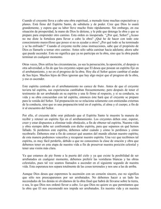 Cuando el creyente lleva a cabo una obra espiritual, a menudo tiene muchas expectativas y
planes. Está lleno del Espíritu Santo, de sabiduría y de poder. Cree que Dios lo usará
grandemente, y espera que su labor lleve mucho fruto rápidamente. Sin embargo, en esa
situación de prosperidad, la mano de Dios lo detiene, y le pide que detenga la obra y que se
prepare para emprender otro camino. Esta orden es inesperada. “¿Por qué, Señor? ¿Acaso
no me diste la fortaleza para llevar a cabo la obra? ¿Qué he de hacer con todo este
conocimiento maravilloso que poseo si no es ayudar a otros? ¿Por qué todo se ha terminado
y se ha enfriado?” Cuando el creyente recibe estas instrucciones, sabe que el propósito de
Dios es llamarle a tomar otro camino. Antes sólo sabía caminar hacia adelante; ahora sabe
que puede ascender. Esto no significa que ya no participa en la obra, sino que la obra puede
terminar en cualquier momento.
Otras veces, Dios utiliza las circunstancias, ya sea la persecución, la oposición, el despojo u
otra adversidad, a fin de que los creyentes sepan que El desea que posean un espíritu fijo en
el arrebatamiento, y no en el progreso de la obra. Hoy día el Señor quiere cambiar el andar
de Sus hijos. Muchos hijos de Dios ignoran que hay algo mejor que el progreso de la obra,
y eso es ascender.
Este espíritu centrado en el arrebatamiento no carece de fruto. Antes de que el creyente
tuviera tal espíritu, sus experiencias cambiaban frecuentemente; pero después de tener el
testimonio de ser arrebatado en su espíritu y una fe firme al respecto, y si su conducta, su
vida y su obra concuerdan con tal espíritu, entonces éste hará que el creyente se prepare
para la venida del Señor. Tal preparación no se relaciona solamente con enmiendas externas
de la conducta, sino que es una preparación total en el espíritu, el alma y el cuerpo, a fin de
ir al encuentro del Señor.
Por ello, el creyente debe orar pidiendo que el Espíritu Santo le muestre la manera de
recibir y retener un espíritu fijo en el arrebatamiento. Los creyentes deben orar, esperar,
creer y estar dispuestos a eliminar todo obstáculo, a fin de obtener tal espíritu. Nuestra vida
y obra siempre debe ser confrontada con dicho espíritu, para que sepamos en qué hemos
fallado. Si perdemos este espíritu, debemos saber cuándo y cómo lo perdimos y cómo
recobrarlo. Debemos orar a fin de conocer qué asuntos del mundo afectan nuestro espíritu;
de esta manera podremos vencerlos y recuperar nuestro espíritu. Una vez que recibimos tal
espíritu, es muy fácil perderlo, debido a que no conocemos la clase de oración y obra que
debemos tener en esta etapa de nuestra vida a fin de preservar nuestra posición celestial y
tener una visión más clara.
Ya que estamos de pie frente a la puerta del cielo y ya que existe la posibilidad de ser
arrebatados en cualquier momento, debemos preferir las vestiduras blancas y las obras
celestiales, pues tal vez seamos llamados a ascender en el siguiente segundo de nuestra
vida. Esta esperanza nos separa totalmente de las cosas terrenales y nos une a las de arriba.
Aunque Dios desea que esperemos la ascensión con un corazón sincero, eso no significa
que sólo nos preocuparemos por ser arrebatados. No debemos hacer a un lado las
necesidades de los demás ni olvidarnos de la obra final que habrá de llevarse sobre la tierra,
o sea, lo que Dios nos ordenó llevar a cabo. Lo que Dios no quiere es que permitamos que
la obra que El nos encomendó nos impida ser arrebatados. En nuestra vida y en nuestra

 