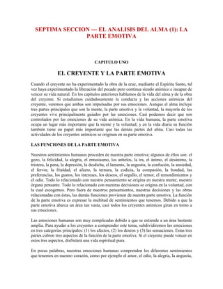 SEPTIMA SECCION — EL ANALISIS DEL ALMA (1): LA
PARTE EMOTIVA

CAPITULO UNO

EL CREYENTE Y LA PARTE EMOTIVA
Cuando el creyente no ha experimentado la obra de la cruz, mediante el Espíritu Santo, tal
vez haya experimentado la liberación del pecado pero continua siendo anímico e incapaz de
vencer su vida natural. En los capítulos anteriores hablamos de la vida del alma y de la obra
del creyente. Si estudiamos cuidadosamente la conducta y las acciones anímicas del
creyente, veremos que ambas son impulsadas por sus emociones. Aunque el alma incluye
tres partes principales que son la mente, la parte emotiva y la voluntad, la mayoría de los
creyentes vive principalmente guiados por las emociones. Casi podemos decir que son
controlados por las emociones de su vida anímica. En la vida humana, la parte emotiva
ocupa un lugar más importante que la mente y la voluntad; y en la vida diaria su función
también tiene un papel más importante que las demás partes del alma. Casi todas las
actividades de los creyentes anímicos se originan en su parte emotiva.
LAS FUNCIONES DE LA PARTE EMOTIVA
Nuestros sentimientos humanos proceden de nuestra parte emotiva; algunos de ellos son: el
gozo, la felicidad, la alegría, el entusiasmo, los anhelos, la ira, el ánimo, el desánimo, la
tristeza, la pena, la depresión, la desdicha, el lamento, la angustia, la confusión, la ansiedad,
el fervor, la frialdad, el afecto, la ternura, la codicia, la compasión, la bondad, las
preferencias, los gustos, los intereses, los deseos, el orgullo, el temor, el remordimientos y
el odio. Todo lo relacionado con nuestro pensamiento se origina en nuestra mente, nuestro
órgano pensante. Todo lo relacionado con nuestras decisiones se origina en la voluntad, con
la cual escogemos. Pero fuera de nuestros pensamientos, nuestras decisiones y las obras
relacionadas con éstas, las demás funciones provienen de nuestra parte emotiva. La función
de la parte emotiva es expresar la multitud de sentimientos que tenemos. Debido a que la
parte emotiva abarca un área tan vasta, casi todos los creyentes anímicos giran en torno a
sus emociones.
Las emociones humanas son muy complicadas debido a que se extiende a un área bastante
amplia. Para ayudar a los creyentes a comprender este tema, subdividiremos las emociones
en tres categorías principales: (1) los afectos, (2) los deseos y (3) las sensaciones. Estas tres
partes cubren tres aspectos de la función de la parte emotiva. Si el creyente puede vencer en
estos tres aspectos, disfrutará una vida espiritual pura.
En pocas palabras, nuestras emociones humanas comprenden los diferentes sentimientos
que tenemos en nuestro corazón, como por ejemplo el amor, el odio, la alegría, la angustia,

 