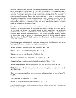 intuición. Por medio de la intuición, el hombre puede verdaderamente “conocer”, mientras
que la mente sólo le permite tener un entendimiento intelectual. Los creyentes conocen
todas las revelaciones de Dios y toda la actividad del Espíritu Santo por medio de la
intuición. El creyente debe seguir la voz de la conciencia y la instrucción de la intuición. La
comunión que se tiene en el espíritu es la adoración a Dios. La mente, la parte afectiva y la
voluntad son órganos del alma y no pueden adorar a Dios. Dios no viene por medio de
nuestros pensamientos ni nuestras emociones ni nuestros deseos. A Dios se le conoce
directamente por medio del espíritu, es decir, por medio del “hombre interior”, y no por
medio del alma, que es el hombre exterior.
Basándonos en lo anterior, comprendemos cómo estas tres partes —la conciencia, la
intuición y la comunión— están profundamente integradas y cómo se relacionan entre sí.
La conciencia está ligada a la intuición, porque la juzga según ésta; ella condena la
conducta que es contraria a la intuición. La intuición también está ligada a la comunión o
adoración. En la intuición el hombre conoce a Dios, quien se revela a Sí mismo y también
Su voluntad por medio de la intuición. Ni las aspiraciones ni las conjeturas no nos llevarán
al conocimiento de Dios. No añadiremos más por el momento, pues discutiremos esto en
detalle más adelante.
El espíritu contiene la función de la conciencia, aunque eso no significa que el espíritu sea
la conciencia. Podemos ver esto en los siguientes versículos:
“Porque Jehová tu Dios había endurecido su espíritu” (Dt. 2:30).
“Jehová ... salva a los contritos de espíritu” (Sal. 34:18).
“Renueva un espíritu recto dentro de mí” (Sal. 51:10).
“Habiendo dicho Jesús esto, se conmovió en espíritu” (Jn. 13:21).
“Su espíritu fue provocado viendo la ciudad llena de ídolos” (Hch. 17:16).
“Pues no habéis recibido espíritu de esclavitud para estar otra vez en temor” (Ro. 8:15).
“El Espíritu mismo da testimonio juntamente con nuestro espíritu, de que somos hijos de
Dios” (Ro. 8:16).
“Pues yo ... presente en espíritu, ya como presente he juzgado al que tal cosa ha hecho” (1
Co. 5:3).
“No tuve reposo en mi espíritu” (2 Co. 2:13)
“Porque no nos ha dado Dios espíritu de cobardía” (2 Ti. 1:7)
El espíritu también abarca la intuición, que es el conocimiento de las cosas. Vemos esto en
los siguientes versículos:

 