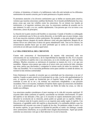 el ánimo, el desánimo, el interés o la indiferencia; todo ello está incluido en los diferentes
sentimientos de nuestro corazón; por lo tanto pertenecen a la parte emotiva.
Si prestamos atención a los diversos sentimientos que se hallan en nuestra parte emotiva,
veremos que nuestras emociones cambian fácilmente. En el mundo probablemente hay muy
pocas cosas que sean tan volubles como las emociones. En un minuto nos inunda un
sentimiento, y al siguiente sentimos otra cosa. La emociones cambian de acuerdo con lo
que sintamos, lo cual, a su vez, cambia rápidamente. Una persona que vive en torno a sus
emociones, carece de principios.
La función de la parte emotiva del hombre es reaccionar. Cuando el hombre es embargado
por un sentimiento que lo lleva en cierta dirección, es inevitable que en poco tiempo, surja
en él una reacción contraria a dicho sentimiento. Por ejemplo, a una gran alegría le seguirá
una amarga tristeza; después de mucho alborozo viene una gran depresión; después de un
intenso fervor nos sobreviene el deseo de querer abandonarlo todo. Aun en los afectos, las
circunstancias pueden hacer que un amor profundo que se sentía en cierta ocasión, se
convierta en un odio que exceda a aquel amor.
LA VIDA EMOCIONAL DEL CREYENTE
Cuanto más conocemos el funcionamiento de nuestra vida emocional, más nos
convencemos de sus oscilaciones y de la imposibilidad de depender de ella. Si el creyente
no vive conforme al espíritu sino a sus emociones, no es de extrañar que su vida esté llena
altibajos. Muchos creyentes se entristecen al examinar su manera de vivir y ver que son
inestables. Algunas veces parece que están en el tercer cielo, por encima de todo; mientras
que otras, parece que descienden y comparten la misma suerte de todos los mortales. Sus
vidas son inestables. No se necesitan problemas serios para cambiar su estado de ánimo; no
resisten la más mínima contrariedad.
Estos fenómenos le suceden al creyente que es controlado por las emociones y no por el
espíritu. Cuando su parte emotiva es lo principal de su vida, y no ha sido quebrantada por la
cruz, el espíritu no puede ser fortalecido por el Espíritu Santo, es débil e incapaz de
controlar el resto de su ser y de someter sus emociones relegándolas a una posición
secundaria. Pero si el creyente, mediante el Espíritu Santo sujeta sus emociones clavándolas
en la cruz y permitiendo que el Espíritu Santo sea Señor de todas las cosas, su vida no
tendrá esos altibajos.
Las emociones pueden considerarse el peor enemigo en la vida del creyente espiritual. El
creyente debe andar conforme al espíritu, escuchando sus dictados interiormente. El sentir
del espíritu es tan delicado y fino, que si el creyente no espera atentamente para recibir y
discernir la revelación de su intuición, jamás podrá ser guiado por su espíritu. Debido a
esto, el silencio total de la parte emotiva es un requisito para andar según el espíritu. Con
frecuencia, el agradable sentir del espíritu es desconocido o lo confunden debido a que los
sentimientos del creyente son como el rugido de las olas. No podemos culpar la suave voz
de nuestro espíritu, ya que tenemos la facultad de percibir su sentir; sin embargo, cuando
otros sentimientos interfieren, no es posible tener ningún discernimiento. Aquel que puede
controlar sus emociones verá que es fácil detectar la voz de la intuición.

 