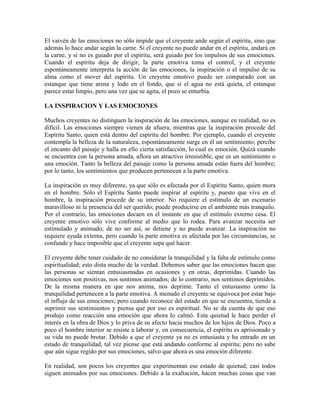El vaivén de las emociones no sólo impide que el creyente ande según el espíritu, sino que
además lo hace andar según la carne. Si el creyente no puede andar en el espíritu, andará en
la carne, y si no es guiado por el espíritu, será guiado por los impulsos de sus emociones.
Cuando el espíritu deja de dirigir, la parte emotiva toma el control, y el creyente
espontáneamente interpreta la acción de las emociones, la inspiración o el impulso de su
alma como el mover del espíritu. Un creyente emotivo puede ser comparado con un
estanque que tiene arena y lodo en el fondo, que si el agua no está quieta, el estanque
parece estar limpio, pero una vez que se agita, el pozo se enturbia.
LA INSPIRACION Y LAS EMOCIONES
Muchos creyentes no distinguen la inspiración de las emociones, aunque en realidad, no es
difícil. Las emociones siempre vienen de afuera, mientras que la inspiración procede del
Espíritu Santo, quien está dentro del espíritu del hombre. Por ejemplo, cuando el creyente
contempla la belleza de la naturaleza, espontáneamente surge en él un sentimiento; percibe
el encanto del paisaje y halla en ello cierta satisfacción, lo cual es emoción. Quizá cuando
se encuentra con la persona amada, aflora un atractivo irresistible, que es un sentimiento o
una emoción. Tanto la belleza del paisaje como la persona amada están fuera del hombre;
por lo tanto, los sentimientos que producen pertenecen a la parte emotiva.
La inspiración es muy diferente, ya que sólo es afectada por el Espíritu Santo, quien mora
en el hombre. Sólo el Espíritu Santo puede inspirar al espíritu y, puesto que vive en el
hombre, la inspiración procede de su interior. No requiere el estímulo de un escenario
maravilloso ni la presencia del ser querido; puede producirse en el ambiente más tranquilo.
Por el contrario, las emociones decaen en el instante en que el estímulo externo cesa. El
creyente emotivo sólo vive conforme al medio que lo rodea. Para avanzar necesita ser
estimulado y animado; de no ser así, se detiene y no puede avanzar. La inspiración no
requiere ayuda externa, pero cuando la parte emotiva es afectada por las circunstancias, se
confunde y hace imposible que el creyente sepa qué hacer.
El creyente debe tener cuidado de no considerar la tranquilidad y la falta de estímulo como
espiritualidad; esto dista mucho de la verdad. Debemos saber que las emociones hacen que
las personas se sientan entusiasmadas en ocasiones y en otras, deprimidas. Cuando las
emociones son positivas, nos sentimos animados; de lo contrario, nos sentimos deprimidos.
De la misma manera en que nos anima, nos deprime. Tanto el entusiasmo como la
tranquilidad pertenecen a la parte emotiva. A menudo el creyente se equivoca por estar bajo
el influjo de sus emociones; pero cuando reconoce del estado en que se encuentra, tiende a
suprimir sus sentimientos y piensa que por eso es espiritual. No se da cuenta de que eso
produjo como reacción una emoción que ahora lo calmó. Esta quietud le hace perder el
interés en la obra de Dios y lo priva de su afecto hacia muchos de los hijos de Dios. Poco a
poco el hombre interior se resiste a laborar y, en consecuencia, el espíritu es aprisionado y
su vida no puede brotar. Debido a que el creyente ya no es entusiasta y ha entrado en un
estado de tranquilidad, tal vez piense que está andando conforme al espíritu; pero no sabe
que aún sigue regido por sus emociones, salvo que ahora es una emoción diferente.
En realidad, son pocos los creyentes que experimentan ese estado de quietud; casi todos
siguen animados por sus emociones. Debido a la exaltación, hacen muchas cosas que van

 
