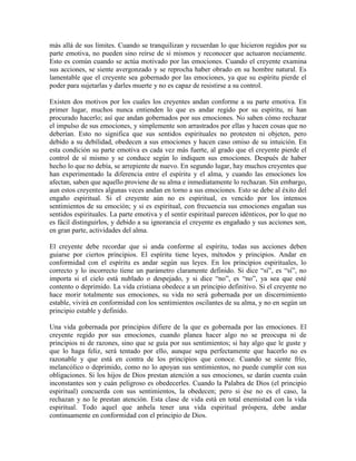 más allá de sus límites. Cuando se tranquilizan y recuerdan lo que hicieron regidos por su
parte emotiva, no pueden sino reírse de sí mismos y reconocer que actuaron neciamente.
Esto es común cuando se actúa motivado por las emociones. Cuando el creyente examina
sus acciones, se siente avergonzado y se reprocha haber obrado en su hombre natural. Es
lamentable que el creyente sea gobernado por las emociones, ya que su espíritu pierde el
poder para sujetarlas y darles muerte y no es capaz de resistirse a su control.
Existen dos motivos por los cuales los creyentes andan conforme a su parte emotiva. En
primer lugar, muchos nunca entienden lo que es andar regido por su espíritu, ni han
procurado hacerlo; así que andan gobernados por sus emociones. No saben cómo rechazar
el impulso de sus emociones, y simplemente son arrastrados por ellas y hacen cosas que no
deberían. Esto no significa que sus sentidos espirituales no protesten ni objeten, pero
debido a su debilidad, obedecen a sus emociones y hacen caso omiso de su intuición. En
esta condición su parte emotiva es cada vez más fuerte, al grado que el creyente pierde el
control de sí mismo y se conduce según lo indiquen sus emociones. Después de haber
hecho lo que no debía, se arrepiente de nuevo. En segundo lugar, hay muchos creyentes que
han experimentado la diferencia entre el espíritu y el alma, y cuando las emociones los
afectan, saben que aquello proviene de su alma e inmediatamente lo rechazan. Sin embargo,
aun estos creyentes algunas veces andan en torno a sus emociones. Esto se debe al éxito del
engaño espiritual. Si el creyente aún no es espiritual, es vencido por los intensos
sentimientos de su emoción; y si es espiritual, con frecuencia sus emociones engañan sus
sentidos espirituales. La parte emotiva y el sentir espiritual parecen idénticos, por lo que no
es fácil distinguirlos, y debido a su ignorancia el creyente es engañado y sus acciones son,
en gran parte, actividades del alma.
El creyente debe recordar que si anda conforme al espíritu, todas sus acciones deben
guiarse por ciertos principios. El espíritu tiene leyes, métodos y principios. Andar en
conformidad con el espíritu es andar según sus leyes. En los principios espirituales, lo
correcto y lo incorrecto tiene un parámetro claramente definido. Si dice “sí”, es “sí”, no
importa si el cielo está nublado o despejado, y si dice “no”, es “no”, ya sea que esté
contento o deprimido. La vida cristiana obedece a un principio definitivo. Si el creyente no
hace morir totalmente sus emociones, su vida no será gobernada por un discernimiento
estable, vivirá en conformidad con los sentimientos oscilantes de su alma, y no en según un
principio estable y definido.
Una vida gobernada por principios difiere de la que es gobernada por las emociones. El
creyente regido por sus emociones, cuando planea hacer algo no se preocupa ni de
principios ni de razones, sino que se guía por sus sentimientos; si hay algo que le guste y
que lo haga feliz, será tentado por ello, aunque sepa perfectamente que hacerlo no es
razonable y que está en contra de los principios que conoce. Cuando se siente frío,
melancólico o deprimido, como no lo apoyan sus sentimientos, no puede cumplir con sus
obligaciones. Si los hijos de Dios prestan atención a sus emociones, se darán cuenta cuán
inconstantes son y cuán peligroso es obedecerles. Cuando la Palabra de Dios (el principio
espiritual) concuerda con sus sentimientos, la obedecen; pero si ése no es el caso, la
rechazan y no le prestan atención. Esta clase de vida está en total enemistad con la vida
espiritual. Todo aquel que anhela tener una vida espiritual próspera, debe andar
continuamente en conformidad con el principio de Dios.

 