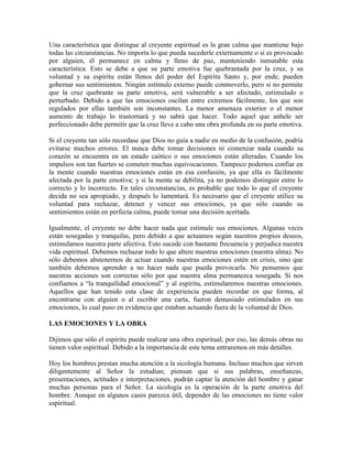 Una característica que distingue al creyente espiritual es la gran calma que mantiene bajo
todas las circunstancias. No importa lo que pueda sucederle externamente o si es provocado
por alguien, él permanece en calma y lleno de paz, manteniendo inmutable esta
característica. Esto se debe a que su parte emotiva fue quebrantada por la cruz, y su
voluntad y su espíritu están llenos del poder del Espíritu Santo y, por ende, pueden
gobernar sus sentimientos. Ningún estímulo externo puede conmoverlo, pero si no permite
que la cruz quebrante su parte emotiva, será vulnerable a ser afectado, estimulado o
perturbado. Debido a que las emociones oscilan entre extremos fácilmente, los que son
regulados por ellas también son inconstantes. La menor amenaza exterior o el menor
aumento de trabajo lo trastornará y no sabrá que hacer. Todo aquel que anhele ser
perfeccionado debe permitir que la cruz lleve a cabo una obra profunda en su parte emotiva.
Si el creyente tan sólo recordase que Dios no guía a nadie en medio de la confusión, podría
evitarse muchos errores. El nunca debe tomar decisiones ni comenzar nada cuando su
corazón se encuentra en un estado caótico o sus emociones están alteradas. Cuando los
impulsos son tan fuertes se cometen muchas equivocaciones. Tampoco podemos confiar en
la mente cuando nuestras emociones están en esa confusión, ya que ella es fácilmente
afectada por la parte emotiva; y si la mente se debilita, ya no podemos distinguir entre lo
correcto y lo incorrecto. En tales circunstancias, es probable que todo lo que el creyente
decida no sea apropiado, y después lo lamentará. Es necesario que el creyente utilice su
voluntad para rechazar, detener y vencer sus emociones, ya que sólo cuando su
sentimientos están en perfecta calma, puede tomar una decisión acertada.
Igualmente, el creyente no debe hacer nada que estimule sus emociones. Algunas veces
están sosegadas y tranquilas, pero debido a que actuamos según nuestros propios deseos,
estimulamos nuestra parte afectiva. Esto sucede con bastante frecuencia y perjudica nuestra
vida espiritual. Debemos rechazar todo lo que altere nuestras emociones (nuestra alma). No
sólo debemos abstenernos de actuar cuando nuestras emociones estén en crisis, sino que
también debemos aprender a no hacer nada que pueda provocarla. No pensemos que
nuestras acciones son correctas sólo por que nuestra alma permanezca sosegada. Si nos
confiamos a “la tranquilidad emocional” y al espíritu, estimularemos nuestras emociones.
Aquellos que han tenido esta clase de experiencia pueden recordar en que forma, al
encontrarse con alguien o al escribir una carta, fueron demasiado estimulados en sus
emociones, lo cual puso en evidencia que estaban actuando fuera de la voluntad de Dios.
LAS EMOCIONES Y LA OBRA
Dijimos que sólo el espíritu puede realizar una obra espiritual; por eso, las demás obras no
tienen valor espiritual. Debido a la importancia de este tema entraremos en más detalles.
Hoy los hombres prestan mucha atención a la sicología humana. Incluso muchos que sirven
diligentemente al Señor la estudian; piensan que si sus palabras, enseñanzas,
presentaciones, actitudes e interpretaciones, podrán captar la atención del hombre y ganar
muchas personas para el Señor. La sicología es la operación de la parte emotiva del
hombre. Aunque en algunos casos parezca útil, depender de las emociones no tiene valor
espiritual.

 