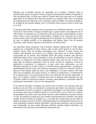 Sabemos que el hombre necesita ser regenerado en su espíritu. Cualquier obra es
absolutamente inútil si no puede vivificar el espíritu amortecido del hombre ni impartirle la
vida increada de Dios, ni hacer que reciba al Espíritu Santo para que more en su espíritu
regenerado. Si el propósito de la obra del creyente no es impartir vida a otros, el resultado
de su predicación será igual que si los exhortara a adorar al diablo. Ni nuestra sicología ni
la sicología de otros puede impartir vida. Si el Espíritu Santo mismo no hace la obra, todo
es en vano.
El creyente debe darse cuenta de que sus emociones son totalmente naturales, y no son la
fuente de la vida de Dios. Si llega a descubrir que su parte emotiva está desprovista de la
vida de Dios, no intentará usar su poder para salvar a las personas usando lágrimas, rostros
tristes, llanto u otras expresiones conmovedoras. Ninguna de las funciones de su parte
emotiva puede afectar el espíritu entenebrecido de los hombres. Si el Espíritu Santo no les
da vida, no podrán recibirla. Si no dependemos del Espíritu Santo, sino de nuestras
emociones, todos nuestros esfuerzos serán inútiles y no llevarán fruto.
Las emociones jamás comunican vida al hombre. Quienes laboran para el Señor deben
entender que si dependen de ellos mismos, nada en ellos podrá generar la vida de Dios.
Podemos agotar todos los métodos psicológicos para conmover la parte emotiva del
hombre, para despertar en él interés en la religión, para hacer que se sienta culpable y
avergonzado por su pasado, para infundirle temor del castigo venidero, para provocar
admiración hacia Cristo y para estimularle el deseo de relacionarse con otros cristianos o
para que se conduela de los pobres; podemos incluso hacer que sea feliz al hacer estas
cosas, pero no podemos regenerarlo. Como el interés, la pena, la vergüenza, el temor, la
admiración, la aspiración, la compasión y el gozo, entre otros sentimientos, son sólo
diferentes funciones de la parte emotiva, el hombre puede experimentarlos y permanecer
espiritualmente muerto ya que no ha tenido un encuentro con Dios en su intuición. Desde el
punto de vista humano aquel que posee estas cualidades es un buen cristiano. Pero toda
ellas sólo son impulsos de la parte emotiva; no exhiben la regeneración. La manifestación
de la regeneración es el conocimiento de Dios en la intuición del creyente regenerado, es
decir, en su espíritu vivificado. Al laborar para Dios no debemos estar conformes con que
el hombre cambie su actitud con respecto a nosotros, apreciándonos y mostrando todos los
sentimientos mencionados. ¡Eso no es la regeneración!
Si los obreros del Señor recordaran que nuestra meta es ayudar a las personas para que
reciban la vida de Cristo, no utilizarían sus emociones para instar a las personas a aceptar
las enseñanzas de Cristo y a expresar su aprobación con respecto a la vida cristiana. Cuando
reconocemos que lo que el hombre necesita es la vida de Dios y ser avivado en su espíritu,
comprendemos que toda la obra que hemos llevado a cabo confiando en nosotros mismos
es vana. No importa lo extenso que sea el cambio experimentado por el hombre, sólo puede
cambiar dentro del límite de su propio yo, y no puede dar un paso fuera de este límite ni
cambiar su propia vida por la de Dios. Deberíamos apreciar la realidad del hecho de que las
metas espirituales requieren medios espirituales. Nuestra meta espiritual es que las personas
sean regeneradas; así que cuando laboramos debemos emplear medios espirituales. En
consecuencia, las emociones son totalmente inútiles para esto.

 