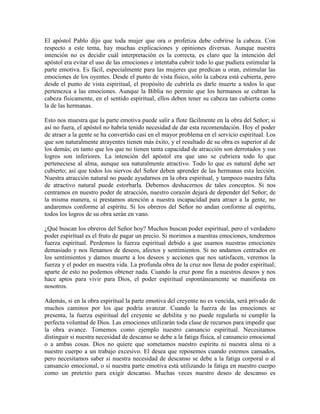 El apóstol Pablo dijo que toda mujer que ora o profetiza debe cubrirse la cabeza. Con
respecto a este tema, hay muchas explicaciones y opiniones diversas. Aunque nuestra
intención no es decidir cuál interpretación es la correcta, es claro que la intención del
apóstol era evitar el uso de las emociones e intentaba cubrir todo lo que pudiera estimular la
parte emotiva. Es fácil, especialmente para las mujeres que predican u oran, estimular las
emociones de los oyentes. Desde el punto de vista físico, sólo la cabeza está cubierta, pero
desde el punto de vista espiritual, el propósito de cubrirla es darle muerte a todos lo que
pertenezca a las emociones. Aunque la Biblia no permite que los hermanos se cubran la
cabeza físicamente, en el sentido espiritual, ellos deben tener su cabeza tan cubierta como
la de las hermanas.
Esto nos muestra que la parte emotiva puede salir a flote fácilmente en la obra del Señor; si
así no fuera, el apóstol no habría tenido necesidad de dar esta recomendación. Hoy el poder
de atraer a la gente se ha convertido casi en el mayor problema en el servicio espiritual. Los
que son naturalmente atrayentes tienen más éxito, y el resultado de su obra es superior al de
los demás; en tanto que los que no tienen tanta capacidad de atracción son derrotados y sus
logros son inferiores. La intención del apóstol era que uno se cubriera todo lo que
perteneciese al alma, aunque sea naturalmente atractivo. Todo lo que es natural debe ser
cubierto; así que todos los siervos del Señor deben aprender de las hermanas esta lección.
Nuestra atracción natural no puede ayudarnos en la obra espiritual, y tampoco nuestra falta
de atractivo natural puede estorbarla. Debemos deshacernos de tales conceptos. Si nos
centramos en nuestro poder de atracción, nuestro corazón dejará de depender del Señor; de
la misma manera, si prestamos atención a nuestra incapacidad para atraer a la gente, no
andaremos conforme al espíritu. Si los obreros del Señor no andan conforme al espíritu,
todos los logros de su obra serán en vano.
¿Qué buscan los obreros del Señor hoy? Muchos buscan poder espiritual, pero el verdadero
poder espiritual es el fruto de pagar un precio. Si morimos a nuestras emociones, tendremos
fuerza espiritual. Perdemos la fuerza espiritual debido a que usamos nuestras emociones
demasiado y nos llenamos de deseos, afectos y sentimientos. Si no andamos centrados en
los sentimientos y damos muerte a los deseos y acciones que nos satisfacen, veremos la
fuerza y el poder en nuestra vida. La profunda obra de la cruz nos llena de poder espiritual;
aparte de esto no podemos obtener nada. Cuando la cruz pone fin a nuestros deseos y nos
hace aptos para vivir para Dios, el poder espiritual espontáneamente se manifiesta en
nosotros.
Además, si en la obra espiritual la parte emotiva del creyente no es vencida, será privado de
muchos caminos por los que podría avanzar. Cuando la fuerza de las emociones se
presenta, la fuerza espiritual del creyente se debilita y no puede regularla ni cumplir la
perfecta voluntad de Dios. Las emociones utilizarán toda clase de recursos para impedir que
la obra avance. Tomemos como ejemplo nuestro cansancio espiritual. Necesitamos
distinguir si nuestra necesidad de descanso se debe a la fatiga física, al cansancio emocional
o a ambas cosas. Dios no quiere que sometamos nuestro espíritu ni nuestra alma ni a
nuestro cuerpo a un trabajo excesivo. El desea que reposemos cuando estemos cansados,
pero necesitamos saber si nuestra necesidad de descanso se debe a la fatiga corporal o al
cansancio emocional, o si nuestra parte emotiva está utilizando la fatiga en nuestro cuerpo
como un pretexto para exigir descanso. Muchas veces nuestro deseo de descanso es

 