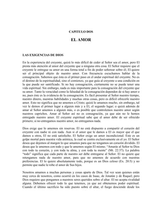 CAPITULO DOS

EL AMOR

LAS EXIGENCIAS DE DIOS
En la experiencia del creyente, quizá lo más difícil de ceder al Señor sea el amor, pero El
presta más atención al amor del creyente que a ninguna otra cosa. El Señor requiere que el
creyente le entregue su amor en una forma total a fin de poder señorear sobre él; El quiere
ser el principal objeto de nuestro amor. Con frecuencia escuchamos hablar de la
consagración. Sabemos que ésta es el primer paso en el andar espiritual del creyente. No es
el destino de la espiritualidad, sino el comienzo, ya que guía al creyente a una condición en
la que puede ser santificado. Si no hay consagración, ciertamente no se puede tener una
vida espiritual. Sin embargo, nada es más importante para la consagración del creyente que
su amor. Tanto la veracidad como la falsedad de la consagración dependen de si hay amor o
no, pues éste es la evidencia de la consagración. Es fácil presentar al Señor nuestro tiempo,
nuestro dinero, nuestras habilidades y muchas otras cosas, pero es difícil ofrecerle nuestro
amor. Esto no significa que no amemos a Cristo; quizá lo amamos mucho, sin embargo, tal
vez le demos el primer lugar a alguien más y a El, el segundo lugar; o quizá además de
amar al Señor amemos a alguien más, o es posible que controlemos nuestro amor según
nuestros caprichos. Amar al Señor así no es consagración, ya que aún no le hemos
entregado nuestro amor. El creyente espiritual sabe que el amor debe de ser ofrecido
primero; si no entregamos nuestro amor, no entregamos nada.
Dios exige que lo amemos sin reservas. El no está dispuesto a compartir el corazón del
creyente con nadie ni con nada. Aun si el amor que le damos a El es mayor que el que
damos a otros, El no está satisfecho. El Señor exige un amor incondicional. Este es un
golpe mortal para nuestra vida anímica, la cual se centra exclusivamente en el yo. El Señor
desea que dejemos al margen lo que amamos para que no tengamos un corazón dividido. El
desea que le amemos con todo y que le amemos según El mismo. “Amarás al Señor tu Dios
con todo tu corazón, y con toda tu alma, y con toda tu mente” (Mt. 22:37). La palabra
“todo” significa que cada parte de nuestro ser debe entregarse al Señor. El no quiere que
retengamos nada de nuestro amor, para que no amemos de acuerdo con nuestras
preferencias. El lo quiere absolutamente todo, porque es un Dios celoso (Ex. 20:5) y no
permite que nadie le robe el amor de Sus hijos.
Nosotros amamos a muchas personas y cosas aparte de Dios. Tal vez sean quienes están
muy cerca de nosotros, como ocurrió en los casos de Isaac, de Jonatán y de Raquel; pero
Dios requiere que pongamos a nuestros seres queridos sobre el altar. El no acepta rivalidad
alguna. Debemos ofrecer todo lo que tenemos, ya que así obtenemos poder espiritual.
Cuando el último sacrificio ha sido puesto sobre el altar, el fuego desciende desde los

 