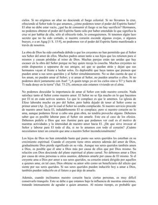 cielos. Si no erigimos un altar no desciende el fuego celestial. Si no llevamos la cruz,
ofreciendo al Señor todo lo que amamos, ¿cómo podemos tener el poder del Espíritu Santo?
El altar no debe estar vacío, ¿qué ha de consumir el fuego si no hay sacrificio? Hermanos,
no podemos obtener el poder del Espíritu Santo sólo por haber entendido lo que significa la
cruz ni por hablar de ella; sólo al ofrecerlo todo, lo conseguiremos. Si tenemos algún lazo
secreto que no ha sido cortado, si nuestro corazón esconde algunas ovejas, o algunos
bueyes, o a un Agag [1 S. 15:9], no podremos ver el poder del Espíritu Santo manifestado a
través de nosotros.
La obra de Dios ha sido estorbada debido a que los creyentes no han permitido que el Señor
sea Señor del amor de ellos. Muchos padres aman tanto a sus hijos que los retienen para sí
mismos y causan pérdidas al reino de Dios. Muchas parejas están tan unidas que hay
escasez en la obra del Señor porque no hay quien recoja la cosecha. Muchos creyentes no
están dispuestos a separarse de sus amigos; así que se quedan atrás y dejan que sus
hermanos vayan al frente a luchar solos. Es deplorable que haya tantos que piensen que
pueden amar a sus seres queridos y al Señor simultáneamente. No se dan cuenta de que si
los aman, no pueden amar al Señor; y si aman al Señor, no pueden amarlos a ellos. Si no
podemos decir juntamente con Asaf: “¿A quién tengo yo en los cielos sino a Ti? y fuera de
Ti nada deseo en la tierra” (Sal. 73:25), entonces aún estamos viviendo en el alma.
No podemos descuidar la importancia de amar al Señor con todo nuestro corazón. Nada
satisface tanto al Señor como nuestro amor. El Señor no se fija mucho en lo que hacemos
por El ni en cuán activos seamos. Lo que le complace es que le amemos. La iglesia de
Efeso laboraba mucho en pro del Señor, pero había dejado de tener al Señor como su
primer amor (Ap. 2), por lo cual el Señor no estaba complacido. Si nuestro servicio procede
de nuestro amor hacia El, indudablemente El se complace; pero si nuestro corazón no lo
ama, aunque podamos llevar a cabo una gran obra, no tendría provecho alguno. Debemos
saber que es posible laborar para el Señor sin amarle. Este era el caso de los efesios.
Debemos pedirle a Dios que nos ilumine para que podamos ver cuál es el motivo de
nuestras actividades y la intensidad de nuestro amor hacia El. ¿De que sirve invocar al
Señor y laborar para El todo el día, si no lo amamos con todo el corazón? ¡Cuánto
necesitamos tener un corazón que ame a nuestro Señor incondicionalmente!
Los hijos de Dios no han entendido hasta qué punto sus seres queridos les estorban en su
crecimiento espiritual. Cuando el creyente tiene otros amores además del amor de Dios,
gradualmente Dios pierde significado en su vida. Aunque sus seres queridos también amen
a Dios, es posible que él ame a Dios más por causa de ellos que por Dios mismo. Su
relación con Dios desciende del plano espiritual al plano carnal. No debemos amar a Dios
por causa de otras personas u otros asuntos; debemos amarle por causa de El mismo. Si el
creyente ama a Dios por amor a sus seres queridos, su corazón estará dirigido por aquellos
a quienes ama; en tal caso, Dios obtiene su amor sólo como un beneficiario del afecto que
siente por sus seres queridos. Si sus seres queridos pueden inducirlo hoy a amar a Dios,
también pueden inducirlo en el futuro a que deje de amarlo.
Además, cuando inclinamos nuestro corazón hacia ciertas personas, es muy difícil
conservarlo tranquilo. Esto se debe a que estamos bajo la influencia de nuestras emociones,
tratando intensamente de agradar a quien amamos. Al mismo tiempo, es probable que

 