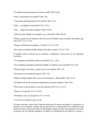“El espíritu está dispuesto pero la carne es débil” (Mt. 26:41).
“Jesús, conociendo en Su espíritu” (Mr. 2:8).
“Y gimiendo profundamente en Su espíritu” (Mr. 8:12).
“Jesús ... se indignó en Su espíritu” (Jn. 11:33).
“Este ... siendo ferviente de espíritu” (Hch. 18:25).
“Ahora, he aquí, ligado yo en espíritu, voy a Jerusalén” (Hch. 20:22).
“Porque, ¿quién de los hombres sabe las cosas del hombre, sino el espíritu del hombre que
está en él?” (1 Co. 2:11).
“Porque confortaron mi espíritu y el vuestro” (1 Co. 16:18).
“Por cuanto su espíritu recibió refrigerio de todos vosotros” (2 Co. 7:13).
El espíritu tiene la función de la comunión o adoración. Vemos esto en los siguientes
versículos:
“Y mi espíritu ha exultado en Dios mi Salvador” (Lc. 1:47).
“Los verdaderos adoradores adorarán al Padre en espíritu y con veracidad” (Jn. 4:23).
“Porque testigo me es Dios, a quien sirvo en mi espíritu” (Ro. 1:9).
“Sirvamos en la novedad del espíritu” (Ro. 7:6).
“Habéis recibido espíritu filial, con el cual clamamos: ¡Abba, Padre!” (Ro. 8:15).
“El Espíritu mismo da testimonio juntamente con nuestro espíritu” (Ro. 8:16).
“Pero el que se une al Señor, es un solo espíritu con El” (1 Co. 6:17).
“Oraré con el espíritu” (1 Co. 14:15).
“Si bendices sólo con el espíritu” (1 Co. 14:16).
“Y me llevó en espíritu” (Ap. 21:10).
En estos versículos vemos que el espíritu incluye por lo menos tres partes: la conciencia, la
intuición y la comunión. Aunque una persona que no es regenerada no ha recibido la vida
divina, de todos modos tiene estas tres facultades, aunque en tales circunstancias sólo tiene
comunión con los espíritus malignos. En algunos la manifestación del espíritu es mayor, y

 