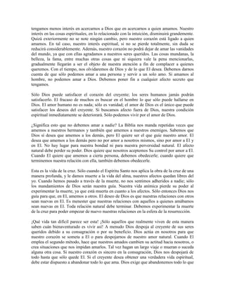 tengamos menos interés en acercarnos a Dios que en acercarnos a quien amamos. Nuestro
interés en las cosas espirituales, en lo relacionado con la intuición, disminuirá grandemente.
Quizá exteriormente no se note ningún cambio, pero nuestro corazón está ligado a quien
amamos. En tal caso, nuestro interés espiritual, si no se pierde totalmente, sin duda se
reducirá considerablemente. Además, nuestro corazón no podrá dejar de amar las vanidades
del mundo, ya que con ellas agradamos a nuestros seres queridos. Las cosas mundanas, la
belleza, la fama, entre muchas otras cosas que ni siquiera vale la pena mencionarlas,
gradualmente llegarán a ser el objeto de nuestra atención a fin de complacer a quienes
queremos. Con el tiempo, nos olvidaremos de Dios y de lo que El desea. Debemos darnos
cuenta de que sólo podemos amar a una persona y servir a un solo amo. Si amamos al
hombre, no podemos amar a Dios. Debemos poner fin a cualquier afecto secreto que
tengamos.
Sólo Dios puede satisfacer el corazón del creyente; los seres humanos jamás podrán
satisfacerlo. El fracaso de muchos es buscar en el hombre lo que sólo puede hallarse en
Dios. El amor humano no es nada; sólo es vanidad; el amor de Dios es el único que puede
satisfacer los deseos del creyente. Si buscamos afecto fuera de Dios, nuestra condición
espiritual inmediatamente se deteriorará. Sólo podemos vivir por el amor de Dios.
¿Significa esto que no debemos amar a nadie? La Biblia nos manda repetidas veces que
amemos a nuestros hermanos y también que amemos a nuestros enemigos. Sabemos que
Dios sí desea que amemos a los demás, pero El quiere ser el que guíe nuestro amor. El
desea que amemos a los demás pero no por amor a nosotros mismos, sino por amor a El y
en El. No hay lugar para nuestra bondad ni para nuestra perversidad natural. El afecto
natural debe perder su poder. Dios quiere que nosotros aceptemos Su control por amor a El.
Cuando El quiere que amemos a cierta persona, debemos obedecerle; cuando quiere que
terminemos nuestra relación con ella, también debemos obedecerle.
Esta es la vida de la cruz. Sólo cuando el Espíritu Santo nos aplica la obra de la cruz de una
manera profunda, y le damos muerte a la vida del alma, nuestros afectos quedan libres del
yo. Cuando hemos pasado a través de la muerte, no nos sentimos adheridos a nadie; sólo
los mandamientos de Dios serán nuestra guía. Nuestra vida anímica pierde su poder al
experimentar la muerte, ya que está muerta en cuanto a los afectos. Sólo entonces Dios nos
guía para que, en El, amemos a otros. El deseo de Dios es que nuestras relaciones con otros
sean nuevas en El. Es menester que nuestras relaciones con aquellos a quienes amábamos
sean nuevas en El. Toda relación natural debe terminar. Debemos experimentar la muerte
de la cruz para poder empezar de nuevo nuestras relaciones en la esfera de la resurrección.
¡Qué vida tan difícil parece ser esta! ¡Sólo aquellos que realmente viven de esta manera
saben cuán bienaventurado es vivir así! A menudo Dios despoja al creyente de sus seres
queridos debido a su consagración o por su beneficio. Dios actúa en nosotros para que
nuestro corazón se someta a El o para despojarnos de nuestro amor natural. Cuando El
emplea el segundo método, hace que nuestros amados cambien su actitud hacia nosotros, o
crea situaciones que nos impidan amarlos. Tal vez hagan un largo viaje o mueran o suceda
alguna otra cosa. Si nuestro corazón es sincero en la consagración, Dios nos despojará de
todo hasta que sólo quede El. Si el creyente desea obtener una verdadera vida espiritual,
debe estar dispuesto a abandonar todo lo que ama. Dios exige que abandonemos todo lo que

 