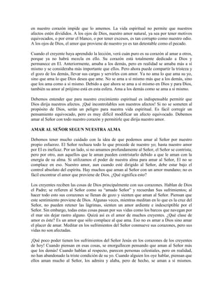 en nuestro corazón impide que lo amemos. La vida espiritual no permite que nuestros
afectos estén divididos. A los ojos de Dios, nuestro amor natural, ya sea por tener motivos
equivocados, o por errar el blanco, o por tener excesos, es tan corrupto como nuestro odio.
A los ojos de Dios, el amor que proviene de nuestro yo es tan detestable como el pecado.
Cuando el creyente haya aprendido la lección, verá cuán puro es su corazón al amar a otros,
porque ya no habrá mezcla en ello. Su corazón está totalmente dedicado a Dios y
permanece en El. Anteriormente, amaba a los demás, pero en realidad se amaba más a sí
mismo y se consideraba más importante que ellos. Pero ahora puede compartir la tristeza y
el gozo de los demás, llevar sus cargas y servirles con amor. Ya no ama lo que ama su yo,
sino que ama lo que Dios desea que ame. No se ama a sí mismo más que a los demás, sino
que los ama como a sí mismo. Debido a que ahora se ama a sí mismo en Dios y para Dios,
también su amor al prójimo está en esta esfera. Ama a los demás como se ama a sí mismo.
Debemos entender que para nuestro crecimiento espiritual es indispensable permitir que
Dios dirija nuestros afectos. ¡Qué incontrolables son nuestros afectos! Si no se someten al
propósito de Dios, serán un peligro para nuestra vida espiritual. Es fácil corregir un
pensamiento equivocado, pero es muy difícil modificar un afecto equivocado. Debemos
amar al Señor con todo nuestro corazón y permitirle que dirija nuestro amor.
AMAR AL SEÑOR SEGUN NUESTRA ALMA
Debemos tener mucho cuidado con la idea de que podemos amar al Señor por nuestro
propio esfuerzo. El Señor rechaza todo lo que procede de nuestro yo; hasta nuestro amor
por El es ineficaz. Por un lado, si no amamos profundamente al Señor, el Señor se contrista;
pero por otro, aun aquellos que le aman pueden contristarlo debido a que le aman con la
energía de su alma. Si utilizamos el poder de nuestra alma para amar al Señor, El no se
complace en eso. Nuestro amor, aun cuando esté dirigido al Señor, debe estar bajo el
control absoluto del espíritu. Hay muchos que aman al Señor con un amor mundano; no es
fácil encontrar el amor que proviene de Dios. ¿Qué significa esto?
Los creyentes reciben las cosas de Dios principalmente con sus corazones. Hablan de Dios
el Padre; se refieren al Señor como su “amado Señor” y recuerdan Sus sufrimientos; al
hacer todo esto sus corazones se llenan de gozo y sienten que aman al Señor. Piensan que
este sentimiento proviene de Dios. Algunas veces, mientras meditan en lo que es la cruz del
Señor, no pueden retener las lágrimas, sienten un amor ardiente e indescriptible por el
Señor. Sin embargo, todas estas cosas pasan por sus vidas como los barcos que navegan por
el mar sin dejar rastro alguno. Quizá así es el amor de muchos creyentes. ¿Qué clase de
amor es éste? Es un amor que sólo complace al que ama. Eso no es amar a Dios sino amar
el placer de amar. Meditar en los sufrimientos del Señor conmueve sus corazones, pero sus
vidas no son afectadas.
¡Qué poco poder tienen los sufrimientos del Señor Jesús en los corazones de los creyentes
de hoy! Cuando piensan en esas cosas, se enorgullecen pensando que aman al Señor más
que los demás! Cuando hablan al respecto, parecen personas celestiales, pero en realidad,
no han abandonado la triste condición de su yo. Cuando alguien los oye hablar, piensan que
ellos aman mucho al Señor, los admira y alaba, pero de hecho, se aman a sí mismos.

 