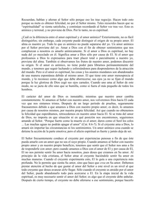 Recuerdan, hablan y añoran al Señor sólo porque eso les trae regocijo. Hacen todo esto
porque su meta es obtener felicidad, no por el Señor mismo. Tales recuerdos hacen que su
“espiritualidad” se sienta satisfecha, y continúan recordando al Señor vez tras vez. Esto es
anímico y terrenal, y no proviene de Dios. Por lo tanto, no es espiritual.
¿Cuál es la diferencia entre el amor espiritual y el amor anímico? Exteriormente, no es fácil
distinguirlos; sin embargo, cada creyente puede distinguir el origen de su propio amor. El
alma es nuestro yo. Todo lo que es anímico no puede separarse del yo. Un amor anímico
por el Señor proviene del yo. Amar a Dios con el fin de obtener sentimientos que nos
complazcan a nosotros es amarlo anímicamente. Si el amor a Dios es espiritual, no hay
nada del yo mezclado en él. Significa amar a Dios sólo por causa de El. Si el amor que
profesamos a Dios lo expresamos para traer placer total o parcialmente a nuestro yo,
proviene del alma. También si observamos los frutos de nuestro amor, podemos discernir
su origen. Si el amor es anímico, no tiene poder para librarnos permanentemente del
mundo, y tenemos que seguir luchando y esforzándonos para desprendernos de la atracción
del mundo. Pero si el amor es espiritual, las cosas y los asuntos mundanos son abandonados
de una manera espontánea debido al mismo amor. El que tiene este amor menosprecia al
mundo, y lo reconoce como algo que debe aborrecerse; sus ojos ya no se fijan el mundo
porque la luz gloriosa de Dios cegó sus ojos carnales. Cuando uno ama al Señor de este
modo, no se jacta de ello sino que se humilla, como si fuera el más pequeño de todos los
hombres.
El carácter del amor de Dios es inmutable; mientras que nuestro amor cambia
constantemente. Si amamos al Señor con nuestro amor, nos volveremos fríos hacia El cada
vez que nos sintamos tristes. Después de un largo período de pruebas, seguramente
fracasaremos debido a que amamos a Dios con nuestro propio amor; es decir, lo amamos
por causa de nosotros mismos, por nuestra propia felicidad. Así que cuando no obtenemos
la felicidad que esperábamos, retrocedemos en nuestro amor hacia El. Si se trata del amor
de Dios, no importa en que situación ni en qué posición nos encontremos, seguiremos
amando al Señor. “Porque fuerte como la muerte es el amor; duros como el Seol los celos
... Las muchas aguas no podrán apagar el amor” (Cnt. 8:6-7). Si el creyente ama a Dios, lo
amará sin importar las circunstancias ni los sentimientos. Un amor anímico cesa cuando se
detiene la acción de la parte emotiva; pero el afecto espiritual es fuerte y jamás deja de ser.
El Señor frecuentemente conduce al creyente por experiencias penosas a fin de que éste
pueda amarle con un amor que no sea el suyo propio. Cuando amamos al Señor con nuestro
propio amor y en nuestro propio beneficio, tenemos que sentir que el Señor nos ama a fin
de responderle con amor; pero cuando amamos a Dios con el amor de El y por causa de El,
El no nos permite sentir Su amor hacia nosotros, pues desea que creamos en Su amor. Al
principio de la vida cristiana, el Señor atrae al creyente haciéndole sentir Su amor en
muchas maneras. Cuando el creyente experimenta esto, El lo guía a una experiencia más
profunda. No le permite que sienta Su amor, sino que hace que crea en Su amor. Debemos
prestar atención al hecho de que gustar el amor del Señor a este nivel es un nivel al que
todo creyente que desea avanzar debe llegar. Sólo cuando el creyente es atraído por el amor
del Señor, puede abandonarlo todo para acercarse a El. En la etapa inicial de la vida
espiritual, es muy necesario sentir el amor del Señor; es algo que el creyente debe anhelar.
Después de cierto tiempo, el creyente no debe aferrarse a ese sentimiento, porque hacerlo

 