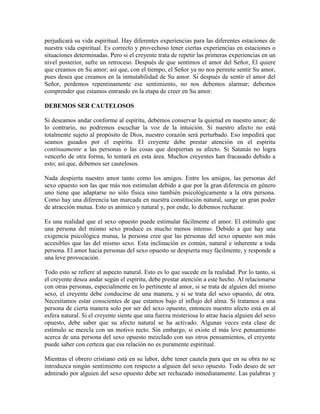 perjudicará su vida espiritual. Hay diferentes experiencias para las diferentes estaciones de
nuestra vida espiritual. Es correcto y provechoso tener ciertas experiencias en estaciones o
situaciones determinadas. Pero si el creyente trata de repetir las primeras experiencias en un
nivel posterior, sufre un retroceso. Después de que sentimos el amor del Señor, El quiere
que creamos en Su amor; así que, con el tiempo, el Señor ya no nos permite sentir Su amor,
pues desea que creamos en la inmutabilidad de Su amor. Si después de sentir el amor del
Señor, perdemos repentinamente ese sentimiento, no nos debemos alarmar; debemos
comprender que estamos entrando en la etapa de creer en Su amor.
DEBEMOS SER CAUTELOSOS
Si deseamos andar conforme al espíritu, debemos conservar la quietud en nuestro amor; de
lo contrario, no podremos escuchar la voz de la intuición. Si nuestro afecto no está
totalmente sujeto al propósito de Dios, nuestro corazón será perturbado. Eso impedirá que
seamos guiados por el espíritu. El creyente debe prestar atención en el espíritu
continuamente a las personas o las cosas que despiertan su afecto. Si Satanás no logra
vencerlo de otra forma, lo tentará en esta área. Muchos creyentes han fracasado debido a
esto; así que, debemos ser cautelosos.
Nada despierta nuestro amor tanto como los amigos. Entre los amigos, las personas del
sexo opuesto son las que más nos estimulan debido a que por la gran diferencia en género
uno tiene que adaptarse no sólo física sino también psicológicamente a la otra persona.
Como hay una diferencia tan marcada en nuestra constitución natural, surge un gran poder
de atracción mutua. Esto es anímico y natural y, por ende, lo debemos rechazar.
Es una realidad que el sexo opuesto puede estimular fácilmente el amor. El estímulo que
una persona del mismo sexo produce es mucho menos intenso. Debido a que hay una
exigencia psicológica mutua, la persona cree que las personas del sexo opuesto son más
accesibles que las del mismo sexo. Esta inclinación es común, natural e inherente a toda
persona. El amor hacia personas del sexo opuesto se despierta muy fácilmente, y responde a
una leve provocación.
Todo esto se refiere al aspecto natural. Esto es lo que sucede en la realidad. Por lo tanto, si
el creyente desea andar según el espíritu, debe prestar atención a este hecho. Al relacionarse
con otras personas, especialmente en lo pertinente al amor, si se trata de alguien del mismo
sexo, el creyente debe conducirse de una manera, y si se trata del sexo opuesto, de otra.
Necesitamos estar conscientes de que estamos bajo el influjo del alma. Si tratamos a una
persona de cierta manera solo por ser del sexo opuesto, entonces nuestro afecto está en al
esfera natural. Si el creyente siente que una fuerza misteriosa lo atrae hacia alguien del sexo
opuesto, debe saber que su afecto natural se ha activado. Algunas veces esta clase de
estímulo se mezcla con un motivo recto. Sin embargo, si existe el más leve pensamiento
acerca de una persona del sexo opuesto mezclado con sus otros pensamientos, el creyente
puede saber con certeza que esa relación no es puramente espiritual.
Mientras el obrero cristiano está en su labor, debe tener cautela para que en su obra no se
introduzca ningún sentimiento con respecto a alguien del sexo opuesto. Todo deseo de ser
admirado por alguien del sexo opuesto debe ser rechazado inmediatamente. Las palabras y

 